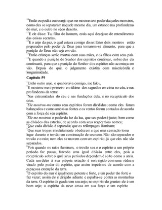 10
Então eu pedia outro anjo que me mostrasseo poderdaqueles monstros,
como eles se separaram naquele mesmo dia, um estando nas profundezas
do mar, e o outro no sêco deserto.
11
E ele disse: Tu, filho do homem, estás aqui desejozo de entendimento
das coisas secretas.
12
E o anjo da paz, o qual estava comigo disse: Estes dois montros estão
preparados pelo poder de Deus para tornarem-se alimento, para que a
punição de Deus não seja em vão.
13
Então crianças serão mortas com suas mães, e os filhos com seus pais.
14
E quando a punição do Senhor dos espíritos continuar, sobre eles ela
continuará, para que a punição do Senhor dos espíritos não aconteça em
vão. Depois do quê, o julgamento existirá com misericórdia e
longanimidade.
Capítulo 59
1
Então outro anjo, o qual estava comigo, me falou,
2
E mostrou-me o primeiro e o último dos segredos em cima no céu, e nas
profundezas da terra:
3
Nas extremidades do céu e nas fundações dela, e no receptáculo dos
céus.
4
Ele mostrou-me como seus espíritos foram divididos; como eles foram
balançados e como ambas as fontes e os ventos foram contados deacordo
com a força de seu espírito.
5
Ele me mostrou o poderda luz da lua, que seu poderé justo; bem como
as divisões das estrelas, de acordo com seus respectivos nomes;
6
Que cada divisão é separada; que os relâmpagos iluminam;
7
Que suas tropas imediatamente obedecem e que uma cessação toma
lugar durante o trovão em continuação de seu som. Não são separados o
trovão e o raio; nem eles se movem com um espírito, já que eles não são
separados.
8
Pois quando os raios iluminam, o trovão soa e o espírito a um próprio
período faz pausa, fazendo uma igual divisão entre eles, pois o
receptáculo sobre o qual seus períodos dependem é solto como a areia.
Cada um deles à sua própria estação é restringido com uma rédea e
virado pelo poder do espírito, que assim impele-os de acordo com a
espaçosa extenção da terra.
9
O espírito do mar é igualmente potente e forte, e um poder tão forte o
faz vazar; assim ele é dirigido adiante e espalha-se contra as montanhas
da terra. O espírito da geada tem seu anjo; no espírito do granizo ele é um
bom anjo; o espírito da neve cessa em sua força e um espírito
 
