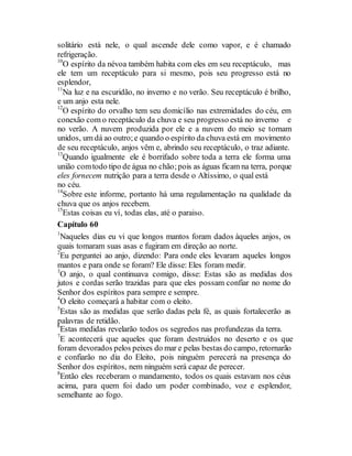 solitário está nele, o qual ascende dele como vapor, e é chamado
refrigeração.
10
O espírito da névoa também habita com eles em seu receptáculo, mas
ele tem um receptáculo para si mesmo, pois seu progresso está no
esplendor,
11
Na luz e na escuridão, no inverno e no verão. Seu receptáculo é brilho,
e um anjo esta nele.
12
O espírito do orvalho tem seu domicílio nas extremidades do céu, em
conexão com o receptáculo da chuva e seu progresso está no inverno e
no verão. A nuvem produzida por ele e a nuvem do meio se tornam
unidos, um dá ao outro;e quando o espírito da chuva está em movimento
de seu receptáculo, anjos vêm e, abrindo seu receptáculo, o traz adiante.
13
Quando igualmente ele é borrifado sobre toda a terra ele forma uma
união comtodo tipo de água no chão;pois as águas ficam na terra, porque
eles fornecem nutrição para a terra desde o Altíssimo, o qual está
no céu.
14
Sobre este informe, portanto há uma regulamentação na qualidade da
chuva que os anjos recebem.
15
Estas coisas eu ví, todas elas, até o paraiso.
Capítulo 60
1
Naqueles dias eu vi que longos mantos foram dados àqueles anjos, os
quais tomaram suas asas e fugiram em direção ao norte.
2
Eu perguntei ao anjo, dizendo: Para onde eles levaram aqueles longos
mantos e para onde se foram? Ele disse: Eles foram medir.
3
O anjo, o qual continuava comigo, disse: Estas são as medidas dos
jutos e cordas serão trazidas para que eles possam confiar no nome do
Senhor dos espíritos para sempre e sempre.
4
O eleito começará a habitar com o eleito.
5
Estas são as medidas que serão dadas pela fé, as quais fortalecerão as
palavras de retidão.
6
Estas medidas revelarão todos os segredos nas profundezas da terra.
7
E acontecerá que aqueles que foram destruidos no deserto e os que
foram devorados pelos peixes do mar e pelas bestas do campo, retornarão
e confiarão no dia do Eleito, pois ninguém perecerá na presença do
Senhor dos espíritos, nem ninguém será capaz de perecer.
8
Então eles receberam o mandamento, todos os quais estavam nos céus
acima, para quem foi dado um poder combinado, voz e esplendor,
semelhante ao fogo.
 