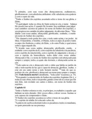 9
E primeiro, com suas vozes eles abençoaram-no, exaltaram-no,
glorificaram-no comsabedoriaeatribuiram aEle sabedoriacoma palavra
e com o sopro da vida.
10
Então o Senhor dos espíritos assentado sobre o trono de sua glória, o
Eleito,
11
O qual julgará todas as obras do Santo acima no céu, e numa balança
Ele pesará suas ações. E quando Ele levantar Seu semblante para julgar
seus caminhos secretos na palavra do nome do Senhor dos espíritos, e
seu progresso no caminho do julsto julgamento do altíssimo Deus; 12
Eles
falarão com vozes unidas; abençoarão, glorificarão, exaltarão, e orarão
em nome do Senhor dos espíritos.
13
Ele chamará a todo poder dos céus, a todo santo acima, e ao poder de
Deus. O Querubim, o Serafim, o Ofanim, todos os anjos de podere todos
os anjos dos Senhores, a saber, do Eleito, e do outro Poder, o qual estava
sobre a água naquele dia.
14
E levarão suas vozes unidas; abençoarão, glorificarão, orarão, e
exaltarão com o espírito da fé, como espírito da sabedoria e da paciência,
com o espírito da misericórdia, com o espírito do julgamento e da paz, e
com o espírito da benevolência; todos dirão com vozes unidas:
Abençoado é Ele; e o nome do Senhor dos espíritos será abençoado para
sempre e sempre; todos, os quais não dormem, o abençoarão acima no
céu.
15
Todo santo no céu o abençoará; todo o eleito que habita no jardim da
vida e todo espírito de luz que é capaz de abençoar, glorificar, exaltar, e
orar em seu santo nome e todo homem mortal, (56)
mais do que os
poderes do céu, glorificará e abençoará seu nome para sempre e sempre.
(56) Todo homem mortal Literalmente, "toda carne" (Laurence, p. 73).
16
Pois grande é a misericórdia do Senhor dos espíritos;logânimo Ele é; e
todas as suas obras, todo o seuporder, grande como são as coisas que Ele
tem feito, tem revelado aos santos e eleitos, em nome do Senhor dos
espíritos.
Capítulo 61
1
Então o Senhor ordenou os reis, os príncipes, os exaltados e aqueles que
habitam na terra dizendo: Abri vossos olhos, e elevai vossas buzinas se
sois capazes de compreender o Eleito.
2
O Senhor dos espíritos assentou-se sobre o trono de sua glória.
3
E o espírito de retidão foi colocado sobre ele.
4
A palavra de suabocadestruirá todos os pecadores etodos osmundanos,
os quais perecerão na sua presença.
 