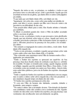 5
Naquele dia todos os reis, os príncipes, os exaltados e todos os que
possuema terra se colocarão em pé, verão e perceberão Aquele que está
assentado no trono dasua glória, que diante dEle os santos serão julgados
em retidão,
6
E que nada que será falado diante dEle, será falado em vão.
7
Inquietação virá sobre eles, como sobre uma mulher em trabalho de
parto, cujo labor é severo, quando seu filho vem à boca do ventre e ela
encontra-se em dificuldade de dar a luz.
8
Uma porção deles olhará para a outra. Eles ficarão atônitos e baixarão
seu semblante,
9
E aflição os prenderá quando eles virem o Filho da mulher assentado
sobre o seu trono de glória.
10
Então os reis, os príncipes e todos os que possuem a terra glorificarão
Aquele que tem domínio sobre todas as coisas, Aquele que esteve em
conselho; pois desdeo princípio o Filho do homem existiu em segredo, o
qual o Altíssimo preservou na presença do Seu poder e foi revelado
aos eleitos.
11
Ele semeará a congregação dos santos e dos eleitos, e todo eleito ficará
diante dEle naquele dia.
12
Todos os reis, príncipes, o exaltado e aqueles que governam sobre toda
a terra cairão sobre suas faces diante dEle, e O adorão.
13
Eles colocarão suas esperanças neste Filho do homem orarão a Ele e
implorarão por misericórdia.
14
Então o Senhor dos espíritos se apressará em expeli-los da Sua
presença. Suas faces ficarão cheias de confusão e suas faces se cobrirão
de escuridão. Os anjos os tomarão para castigo, aquela vingança poderá
ser infligita naqueles que têm oprimido Seus filhos e Seus eleitos. E eles
se tornarão como um exemplo aos santos aos Seus eleitos. Através deles
estes serão feitos jubilosos, pois a ira do Senhor dos espíritos descançará
sobre eles.
15
Então a espada do Senhor dos espíritos se embebedará com seu sangue,
mas os santos e eleitos serão salvos naquele dia; a face dos pecadores e
dos mundanos daquele tempo em diante eles não verão.
16
O Senhor dos espíritos permanecerá sobre eles:
17
E com este Filho do homem eles habitarão, comerão, deitarão e
levantarão, para sempre e sempre.
18
Os santos e eleitos têm se levantado da terra. Têm deixado de deprimir
seus semblantes e terão sido vestidos com a vestimenta da vida. Aqueles
vestidos da vida estão como Senhor dos espíritos, emcuja presença suas
vestimentes não envelhecerão nem será diminuída sua glória.
 