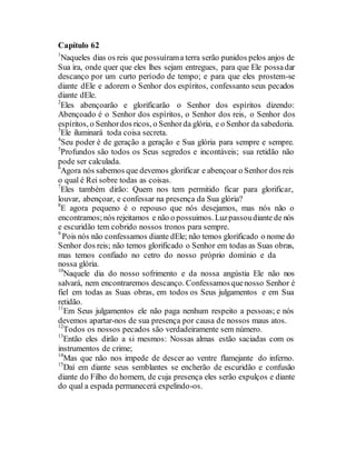 Capítulo 62
1
Naqueles dias os reis que possuírama terra serão punidos pelos anjos de
Sua ira, onde quer que eles lhes sejam entregues, para que Ele possadar
descanço por um curto período de tempo; e para que eles prostem-se
diante dEle e adorem o Senhor dos espíritos, confessanto seus pecados
diante dEle.
2
Eles abençoarão e glorificarão o Senhor dos espíritos dizendo:
Abençoado é o Senhor dos espíritos, o Senhor dos reis, o Senhor dos
espíritos, o Senhordos ricos, o Senhorda glória, e o Senhor da sabedoria.
3
Ele iluminará toda coisa secreta.
4
Seu poder é de geração a geração e Sua glória para sempre e sempre.
5
Profundos são todos os Seus segredos e incontáveis; sua retidão não
pode ser calculada.
6
Agora nós sabemos que devemos glorificar e abençoar o Senhor dos reis
o qual é Rei sobre todas as coisas.
7
Eles também dirão: Quem nos tem permitido ficar para glorificar,
louvar, abençoar, e confessar na presença da Sua glória?
8
E agora pequeno é o repouso que nós desejamos, mas nós não o
encontramos;nós rejeitamos e não o possuimos. Luzpassoudiante de nós
e escuridão tem cobrido nossos tronos para sempre.
9
Pois nós não confessamos diante dEle; não temos glorificado o nome do
Senhor dos reis; não temos glorificado o Senhor em todas as Suas obras,
mas temos confiado no cetro do nosso próprio domínio e da
nossa glória.
10
Naquele dia do nosso sofrimento e da nossa angústia Ele não nos
salvará, nem encontraremos descanço. Confessamosquenosso Senhor é
fiel em todas as Suas obras, em todos os Seus julgamentos e em Sua
retidão.
11
Em Seus julgamentos ele não paga nenhum respeito a pessoas; e nós
devemos apartar-nos de sua presença por causa de nossos maus atos.
12
Todos os nossos pecados são verdadeiramente sem número.
13
Então eles dirão a si mesmos: Nossas almas estão saciadas com os
instrumentos de crime;
14
Mas que não nos impede de descer ao ventre flamejante do inferno.
15
Daí em diante seus semblantes se encherão de escuridão e confusão
diante do Filho do homem, de cuja presença eles serão expulços e diante
do qual a espada permanecerá expelindo-os.
 