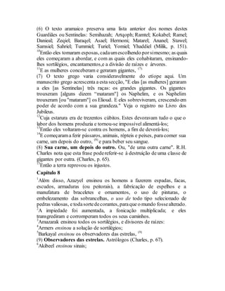 (6) O texto aramaico preserva uma lista anterior dos nomes destes
Guardiães ou Sentinelas: Semihazah; Artqoph; Ramtel; Kokabel; Ramel;
Danieal; Zeqiel; Baraqel; Asael; Hermoni; Matarel; Ananel; Stawel;
Samsiel; Sahriel; Tummiel; Turiel; Yomiel; Yhaddiel (Milik, p. 151).
10
Então eles tomaram esposas, cadaumescolhendo porsimesmo; as quais
eles começaram a abordar, e com as quais eles cohabitaram, ensinando-
lhes sortilégios, encantamentos,e a divisão de raízes e árvores.
11
E as mulheres conceberam e geraram gigantes, (7).
(7) O texto grego varia consideravelmente do etíope aqui. Um
manuscrito grego acrescenta a esta secção, "E elas [as mulheres] geraram
a eles [as Sentinelas] três raças: os grandes gigantes. Os gigantes
trouxeram [alguns dizem “mataram"] os Naphelim, e os Naphelim
trouxeram [ou "mataram"] os Elioud. E eles sobreviveram, crescendo em
poder de acordo com a sua grandeza." Veja o registro no Livro dos
Jubileus.
12
Cuja estarura era de trezentos cúbitos. Estes devoravam tudo o que o
labor dos homens produzia e tornou-se impossível alimentá-los;
13
Então eles voltaram-se contra os homens, a fim de devorá-los;
14
E começaram a ferir pássaros, animais, répteis e peixes, para comer sua
carne, um depois do outro, (8)
e para beber seu sangue.
(8) Sua carne, um depois do outro. Ou, "de uma outra carne". R.H.
Charles nota que esta frase podereferir-se à destruição de uma classe de
gigantes por outra. (Charles, p. 65).
15
Então a terra reprovou os injustos.
Capítulo 8
1
Além disso, Azazyel ensinou os homens a fazerem espadas, facas,
escudos, armaduras (ou peitorais), a fabricação de espelhos e a
manufatura de braceletes e ornamentos, o uso de pinturas, o
embelezamento das sobrancelhas, o uso de todo tipo selecionado de
pedras valiosas, e todasortedecorantes, paraque o mundo fossealterado.
2
A impiedade foi aumentada, a fonicação multiplicada; e eles
transgrediram e corromperam todos os seus caminhos.
3
Amazarak ensinou todos os sortilégios, e divisores de raízes:
4
Armers ensinou a solução de sortilégios;
5
Barkayal ensinou os observadores das estrelas, (9)
(9) Observadores das estrelas. Astrólogos (Charles, p. 67).
6
Akibeel ensinou sinais;
 