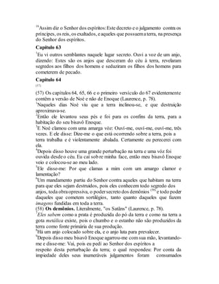16
Assim diz o Senhor dos espíritos:Este decreto e o julgamento contra os
príncipes, os reis, os exaltados, eaqueles que possuematerra, na presença
do Senhor dos espíritos.
Capítulo 63
1
Eu vi outros semblantes naquele lugar secreto. Ouvi a voz de um anjo,
dizendo: Estes são os anjos que desceram do céu à terra, revelaram
segredos aos filhos dos homens e seduziram os filhos dos homens para
cometerem de pecado.
Capítulo 64
(57)
(57) Os capítulos 64, 65, 66 e o primeiro versículo do 67 evidentemente
contêm a versão de Noé e não de Enoque (Laurence, p. 78).
1
Naqueles dias Noé viu que a terra inclinou-se, e que destruição
aproximava-se.
2
Então ele levantou seus pés e foi para os confins da terra, para a
habitação do seu bisavô Enoque.
3
E Noé clamou com uma amarga vóz: Ouví-me, ouví-me, ouví-me, três
vezes. E ele disse: Dize-me o que está ocorrendo sobre a terra, pois a
terra trabalha e é violentamente abalada. Certamente eu perecerei com
ela.
4
Depois disso houve uma grande perturbação na terra e uma vóz foi
ouvida desdeo céu. Eu caí sob re minha face, então meu bisavô Enoque
veio e colocou-se ao meu lado.
5
Ele disse-me: Por que clamas a mim com um amargo clamor e
lamentação?
6
Um mandamento partiu do Senhor contra aqueles que habitam na terra
para que eles sejam destruidos, pois eles conhecem todo segredo dos
anjos, toda obraopressiva, o podersecreto dos demônios (58)
e todo poder
daqueles que cometem sortilégios, tanto quanto daqueles que fazem
imagens fundidas em toda a terra.
(58) Os demônios. Literalmente, "os Satãns" (Laurence, p. 78).
7
Eles sabem como a prata é produzida do pó da terra e como na terra a
gota metálica existe, pois o chumbo e o estanho não são produzidos da
terra como fonte primária de sua produção.
8
Há um anjo colocado sobre ela, e o anjo luta para prevalecer.
9
Depois disso meu bisavô Enoque agarrou-me com sua mão, levantando-
me e disse-me: Vai, pois eu pedí ao Senhor dos espíritos a
respeito desta perturbação da terra; o qual respondeu: Por conta da
impiedade deles seus inumeráveis julgamentos foram consumados
 