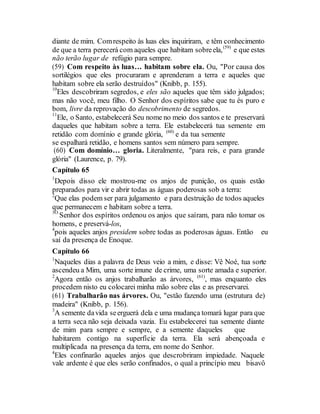 diante de mim. Comrespeito às luas eles inquiriram, e têm conhecimento
de que a terra perecerá com aqueles que habitam sobreela,(59)
e que estes
não terão lugar de refúgio para sempre.
(59) Com respeito às luas… habitam sobre ela. Ou, "Por causa dos
sortilégios que eles procuraram e aprenderam a terra e aqueles que
habitam sobre ela serão destruídos" (Knibb, p. 155).
10
Eles descobriram segredos, e eles são aqueles que têm sido julgados;
mas não você, meu filho. O Senhor dos espíritos sabe que tu és puro e
bom, livre da reprovação do descobrimento de segredos.
11
Ele, o Santo, estabelecerá Seu nome no meio dos santos e te preservará
daqueles que habitam sobre a terra. Ele estabelecerá tua semente em
retidão com domínio e grande glória, (60)
e da tua semente
se espalhará retidão, e homens santos sem número para sempre.
(60) Com domínio… gloria. Literalmente, "para reis, e para grande
glória" (Laurence, p. 79).
Capítulo 65
1
Depois disso ele mostrou-me os anjos de punição, os quais estão
preparados para vir e abrir todas as águas poderosas sob a terra:
2
Que elas podem ser para julgamento e para destruição de todos aqueles
que permanecem e habitam sobre a terra.
3O
Senhor dos espíritos ordenou os anjos que saíram, para não tomar os
homens, e preservá-los,
4
pois aqueles anjos presidem sobre todas as poderosas águas. Então eu
saí da presença de Enoque.
Capítulo 66
1
Naqueles dias a palavra de Deus veio a mim, e disse: Vê Noé, tua sorte
ascendeu a Mim, uma sorte imune de crime, uma sorte amada e superior.
2
Agora então os anjos trabalharão as árvores, (61)
, mas enquanto eles
procedem nisto eu colocarei minha mão sobre elas e as preservarei.
(61) Trabalharão nas árvores. Ou, "estão fazendo uma (estrutura de)
madeira" (Knibb, p. 156).
3
A semente davida seerguerá dela e uma mudança tomará lugar para que
a terra seca não seja deixada vazia. Eu estabelecerei tua semente diante
de mim para sempre e sempre, e a semente daqueles que
habitarem contigo na superfície da terra. Ela será abençoada e
multiplicada na presença da terra, em nome do Senhor.
4
Eles confinarão aqueles anjos que descrobriram impiedade. Naquele
vale ardente é que eles serão confinados, o qual a princípio meu bisavô
 