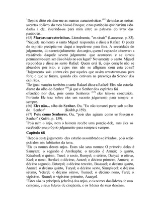 1
Depois disto ele deu-me as marcas características (65)
de todas as coisas
secretas do livro do meu bisavô Enoque, e nas parábolas que haviam sido
dadas a ele; inserindo-as para mim entre as palavras do livro das
parábolas.
(65) Marcas características. Literalmente, "os sinais" (Laurence, p. 83).
2
Naquele momento o santo Miguel respondeu e disse a Rafael: O poder
do espírito precipita-me daqui e impele-me para fora. A severidade do
julgamento, do secreto jultamento dos anjos, quem é capaz de observar- a
resistência daquele severo julgamento que aconteceu e se tornou
permanente-sem ser dissolvido no seu lugar? Novamente o santo Miguel
respondeu e disse ao santo Rafael: Quem está lá, cujo coração não se
abrandou por isto, e cujos rins não se afligiram com esta coisa?
3
Julgamento saiu contra eles por aqueles que assim arrastaram-nos para
fora; e que se foram, quando eles estavam na presença do Senhor dos
espíritos.
4
De igual maneira também o santo Rakael dissea Rafael: Eles não estarão
diante do olho do Senhor (66)
já que o Senhor dos espíritos foi
ofendido por eles, pois como Senhores (67)
eles têm-se conduzido.
Portanto Ele traz sobre eles um secreto julgamento para sempre e
sempre.
(66) Eles não... olho do Senhor. Ou, "Eu não tomarei parte sob o olho
do Senhor" (Knibb,p.159).
(67) Pois como Senhores. Ou, "pois eles agiram como se fossem o
Senhor" (Knibb, p. 159).
5
Pois nem o anjo, nem o homem recebe uma porção dele, mas eles só
receberão seu próprio julgamento para sempre e sempre.
Capítulo 68
1
Depois destejulgamento eles estarão assombradoseirritados, pois serão
exibidos aos habitantes da terra.
2
Eis os nomes destes anjos. Estes são seus nomes: O primeiro deles é
Samyaza; o segundo é Arstikapha; o terceiro é Armen; o quarto,
Kakabael; o quinto, Turel; o sexto, Rumyel; o sétimo, Danyal; o oitavo,
Kael; o nono, Barakel; o décimo, Azazel; o décimo primeiro, Armers; o
décimo segundo, Bataryal; o décimo terceiro, Basasael; o décimo quarto,
Ananel; o décimo quinto, Turyal; o décimo sexto, Simapiseel; o décimo
sétimo, Yetarel; o décimo oitavo, Tumael; o décimo nono, Tarel; o
vigésimo, Rumel; o vigésimo primeiro, Azazyel.
3
Estes são os principais (chefes) dos anjos, e os nomes dos líderes desuas
centenas, e seus líderes de cinqüenta, e os líderes de suas dezenas.
 