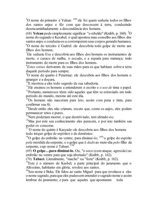4
O nome do primeiro é Yekun: (68)
ele foi quem seduziu todos os filhos
dos santos anjos e fêz com que descessem à terra, conduzindo
desencaminhadamente a descendência dos homens.
(68) Yekun podesimplesmente significar "o rebelde" (Knibb, p. 160). 5
O
nome do segundo é Kesabel, o qual apontou mau conselho aos filhos dos
santos anjos e conduziu-os a corromperemseus corpos gerando humanos.
6
O nome do terceiro é Gadrel: ele descobriu todo golpe de morte aos
filhos dos homens.
7
Ele seduziu Eva e descobriu aos filhos dos homens os instrumentos de
morte, o casaco de malha, o escudo, e a espada para matança; todo
instrumento de morte para os filhos dos homens.
8
Estas coisas derivaram de suas mãos para os que habitam sobre a terra
daquele período para sempre.
9
O nome do quarto é Penemue: ele descobriu aos filhos dos homens o
amargor e a doçura,
10
E mostrou a eles todo segredo de sua sabedoria.
11
Ele ensinou os homens a entenderem o escrito e o uso de tinta e papel.
12
Portanto, numerosos têem sido aqueles que têm se estraviado em todo
período do mundo, mesmo até este dia.
13
Os homens não nasceram para isto, assim com pena e tinta, para
confirmar sua fé;
14
Desde então eles não criaram, exceto que, como os anjos, eles podem
permanecer retos e puros.
15
Nem poderiam morrer, o que destrói tudo, tem afetado-os;
16
Mas por este seu conhecimento eles perecem, e por isto também seu
poder os consome.
17
O nome do quinto é Kasyade: ele descobriu aos filhos dos homens
todo iníquo golpe de espíritos e de demônios:
18
O golpe do embrião no ventre, para diminuí-lo; (69)
o golpe do espírito
pela mordida da serpente, e o golpe que é dadoao meio-dia pelo filho da
serpente, cujo nome é Tabaet. (70)
(69) O golpe…para diminuí-lo. Ou, "o soco (com ataque, agressão) ao
embrião no ventre para que seja abortado" (Knibb, p. 162).
(70) Tabaet. Literalmente, "macho" ou "forte" (Knibb, p. 162).
19
Este é o número de Kasbel; a parte principal do juramento que o
Altíssimo, habitanto em glória, revelou aos santos.
20
Seu nome é Beka. Ele falou ao santo Miguel para que revelasse a eles
o nome sagrado, paraque eles pudessem entender o sagrado nome e assim
lembrar do juramento; e para que aqueles que apontaram toda
 