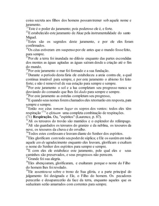 coisa secreta aos filhos dos homens possam tremer sob aquele nome e
juramento.
21
Este é o poder do juramento; pois poderoso ele é, e forte.
22
E estabelecido este juramanto de Akae pela instrumentalidade do santo
Miguel.
23
Estes são os segredos deste juramento, e por ele eles foram
confirmados.
24
Os céus estiveram em suspenso por ele antes que o mundo fossefeito,
para sempre.
25
Por ele a terra foi inundada no dilúvio enquanto das partes escondidas
dos montes as águas agitadas as águas saíram desde a criação até o fim
do mundo.
26
Por este juramento o mar foi formado e a sua fundação.
27
Durante o período desta fúria ele estabeleceu a areia contra ele, a qual
continua imutável para sempre, e por este juramento o abismo foi feito
forte; e não é removível de sua estação para sempre e sempre.
28
Por este juramento o sol e a lua completam seu progresso nunca se
desviando do comando que lhes foi dado para sempre e sempre.
29
Por este juramento as estrelas completam seu progresso,
30
E quando seus nomes forem chamados eles retornarão em resposta, para
sempre e sempre.
31
Então nos céus tomam lugar os sopros dos ventos: todos eles têm
respiração (71)
e efetuam uma completa combinação de respirações.
(71) Respiração. Ou, "espiritos" (Laurence, p. 87).
32
Ali os terouros do trovão são mantidos e o esplendor do relâmpago.
33
Alí são guardados os terouros do granizo e da neblina, os tesouros da
neve, os tesouros da chuva e do orvalho.
34
Todos estes confessam e louvam diante do Senhor dos espíritos.
35
Eles glorificam com todo seupoderde súplica; e Ele os sustém em todo
aquele ato de agradecimento enquanto eles louvam, glorificam e exaltam
o nome do Senhor dos espíritos para sempre e sempre.
36
E com eles ele estabelece este juramento, pelo qual eles e seus
caminhos são preservados, e seus progressos não perecem.
37
Grande foi sua alegria.
38
Eles abençoaram, glorificaram, e exaltaram porque o nome do Filho
do homem lhes foi revelado.
39
Ele assentou-se sobre o trono de Sua glória, e a parte principal do
julgamento foi designada e Ele, o Filho do homem. Os pecadores
perecerão e desaparecerão da face da terra, enquanto aqueles que os
seduziram serão amarrados com correntes para sempre.
 