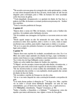 40
De acordo comseus graus de corrupção eles serão aprisionados, e todas
as suas obras desaparecerão da face da terra; desde então alí não haverá
ninguém para corromper, pois o Filho do homem foi visto assentado
sobre Seu trono de glória.
41
Toda iniquidade desaparecerá e se apartará de diante de Sua face; a
palavra do Filho do homem se tornará poderosana presença do Senhor
dos espíritos.
42
Esta é a terceira parábola de Enoque.
Capítulo 69
1
Depois disto o nome do Filho do homem, vivendo com o Senhor dos
espíritos, foi exaltado pelos habitantes da terra.
2
Ele foi exaltado nas carruagens do Espírito e o seu nome estava no meio
deles.
3
Desde aquele tempo eu não fui arrancado do meio deles; mas Ele
assentou-se entre dois espíritos, entre o norte e o oeste, onde os anjos
receberam seus cordões, para medir o lugar para os eleitos e os justos.
4
Alí eu vi os pais dos primeiros homens e os santos que habitam naquele
lugar para sempre.
Capítulo 70
1
Depois disso meu espírito foi ocultado, ascendendo aos céus. Eu ví os
filhos dos santos anjos andando em chamas de fogo, cujas vestimentas e
mantos eram brancos ecujos semblantes eram transparentes como cristal.
2
Eu vi dois rios de fogo brilhando como o jacinto.
3
Então caí sobre minha face diante do Senhor dos espíritos.
4
E Miguel, um dos arcanjos, tomou-me pela mão direita e levantou-me, e
trouxe-me para onde estava todo segredo de misericórdia e retidão.
5
Ele me mostrou todas as coisas ocultas das extremidades do céu, todos
os receptáculos das estrelas e o seu esplendor, desde quando elas saíram
de diante da face do Santo.
6
Ele escondeu o espírito de Enoque no céu dos céus.
7
Alí eu vi no meio daquela luz uma construção levantada com pedras de
gelo,
8
E no meio destas pedras vi vibrações de (72)
de fogo vivo. Meu espírito
viu ao redor o círculo desta habitação flamejante em uma de suas
extremidades; que alí havia rios cheios de fogo vivo, o qual cercava-a.
(72) Vibrações. Literalmente, "línguas" (Laurence, p. 90).
9
Então o Serafim, o Querubim, e o Ophanin (73)
rodearam-na: estes são
aqueles que nunca adormecem, mas vigiam o trono de Sua glória.
 