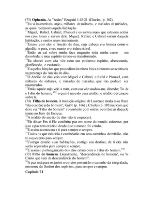 (73) Ophanin. As "rodas" Ezequiel 1:15-21 (Charles, p. 162).
10
Eu vi inumeráveis anjos, milhares de milhares, e miríades de miríades,
as quais rodeavam aquela habitação.
11
Miguel, Rafael, Gabriel, Phanuel e os santos anjos que estavam acima
nos céus foram e sairam dele. Miguel, Rafael, e Gabriel sairam daquela
habitação, e santos anjos inumeráveis.
12
Estava com eles o Ancião de dias, cuja cabeça era branca como o
algodão, e pura, e seu manto era indescritível.
13
Então eu caí sobre minha face enquanto toda minha carne era
dissolvida, e meu espírito tornou-se transformado.
14
Eu clamei com alta vóz com um poderoso espírito, abençoando,
glorificando, e exaltando.
15
E aquelas bênçãos queprocediam daminha bôcatornaram-se aceitáveis
na presença do Ancião de dias.
16
O Ancião de dias veio com Miguel e Gabriel, e Rafal e Phanuel, com
milhares de milhares, e miríades de miríades, que não podiam ser
enumerados.
17
Então aquele anjo veio a mim, com sua vóz saudou-me, dizendo: Tu és
o Filho do homem, (74)
o qual é nascido para retidão, e retidão descançou
sobre ti.
(74) Filho do homem. A tradução original de Laurence muda essa fraze
"descendênciado homem", Knibb (p. 166) e Charles (p. 185) indicam que
deve ser "Filho do homem" consistente com outras ocorrências daquele
termo no livro de Enoque.
18
A retidão do ancião de dias não te esquecerá.
19
Ele disse: Em ti Ele conferirá paz em nome do mundo existente; por
isso a paz tem existido desde que o mundo foi criado.
20
E assim acontecerá a ti para sempre e sempre.
21
Todos os que existirão e caminharão em seus caminhos de retidão, não
te esquecerão para sempre.
22
Contigo estarão suas habitações, contigo seu destino; de ti eles não
serão separados para sempre e sempre.
23
E assim o prolongamento dos dias estará com o Filho do homem.(75)
(75) Filho do homem. Literalmente, "descendência do homem", ou "o
Cristo que vem da descendência do homem”.
24
A paz será para os justos e os retos possuirão o caminho da integridade,
em nome do Senhor dos espíritos, para sempre e sempre.
Capítulo 71
 