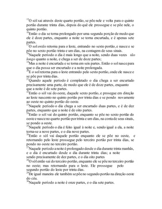15
O sól sai através deste quarto portão, se põe nele e volta para o quinto
portão durante trinta dias, depois do quê ele prossegue e se põe nele, o
quinto portão.
16
Então o dia se torna prolongado por uma segunda porção de modo que
ele é doze partes, enquanto a noite se torna encurtada, e é apenas sete
partes.
17
O solentão retorna para o leste, entrando no sexto portão, e nasce e se
põe no sexto portão trinta e um dias, na contagem de seus sinais.
18
Naquele período o dia é mais longo que a noite, sendo duas vezes tão
longo quanto a noite, e chega a ser de doze partes;
19
Mas a noite é encurtada e se torna em seis partes. Então o solnascepara
que o dia possa ser encurtado e a noite prolongada.
20
E o solretorna para o leste entrando pelo sexto portão, onde ele nasce e
se põe por trinta dias.
21
Quando aquele período é completado o dia chega a ser encurtado
precisamente uma parte, de modo que ele é de doze partes, enquanto
que a noite é de sete partes.
22
Então o sól vai do oeste, daquele sexto portão, e prosegue em direção
ao leste nascento no quinto portão por trinta dias e se pondo novamente
ao oeste no quinto portão do oeste.
23
Naquele período o dia chega a ser encurtado duas partes, e é de dez
partes, enquanto que a noite é de oito partes.
24
Então o sól vai do quinto portão, enquanto se põe no sexto portão do
oestee nasceno quarto portão portrinta e um dias, na contade seus sinais,
se pondo a oeste.
25
Naquele período o dia é feito igual à noite e, sendo igual a ela, a noite
torna-se a nove partes, e o dia nove partes.
26
Então o sól vai daquele portão enquanto ele se põe no oeste, e
retornando pelo leste prossegue pelo terceiro portão por trinta dias, se
pondo no oeste no terceiro portão.
27
Naquele período anoite é prolongado desde o dia durante trinta manhãs,
e o dia é encurtado desde o dia durante trinta dias; a noite
sendo precisamente de dez partes, e o dia oito partes
28
O sólentão sai do terceiro portão, enquanto ele se põeno terceiro portão
no oeste; mas retornando para o leste. Ele prossegue pelo
segundo portão do leste por trinta dias.
29
De igual maneira ele também sepõeno segundo portão na direção oeste
do céu.
30
Naquele período a noite é onze partes, e o dia sete partes.
 