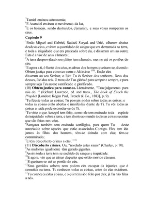 7
Tamiel ensinou astronomia;
8
E Asaradel ensinou o movimento da lua,
9
E os homens, sendo destruídos, clamaram, e suas vozes romperam os
céus.
Capírulo 9
1
Então Miguel and Gabriel, Radael, Suryal, and Uriel, olharam abaixo
desdeos céus, eviram a quantidade de sangue que era derramada na terra,
e toda a iniquidade que era praticada sobre ela, e disseram um ao outro;
Esta é a vóz de seus clamores;
2
A terra desprovida de seus filhos tem clamado, mesmo até os portões do
céu.
3
E agora a ti, ó Santo dos céus, as almas dos homens queixam-se, dizendo:
Obtem justiça para conosco com o Altíssimo (10)
. Então eles
disseram ao seu Senhor, o Rei: Tu és Senhor dos senhores, Deus dos
deuses, Reidos reis. O trono de Tua glória é para sempre e sempre, e para
sempre seja Teu nome santificado e glorificado.
(10) Obtém justica para conosco. Literalmente, "Traz julgamento para
nós do..." (Richard Laurence, ed. and trans., The Book of Enoch the
Prophet [London: Kegan Paul, Trench & Co., 1883], p. 9).
4
Tu fizeste todas as coisas; Tu possuis poder sobre todas as coisas; e
todas as coisas estão abertas e manifestas diante de Ti. Tu vês todas as
coisas e nada pode esconder-se de Ti.
5
Tu viste o que Azazyel tem feito, como ele tem ensinado toda espécie
deiniquidade sobreaterra, e tem aberto ao mundo todas as coisas secretas
que são feitas nos céus.
6
Samyaza também tem ensinado sortilégios, para quem Tu deste
autoriadde sobre aqueles que estão associados Contigo. Eles tem ido
juntos às filhas dos homens, têm-se deitado com elas; têm-se
contaminado;
7
E têm descoberto crimes a elas. (11)
(11) Discoberto crimes. Ou, "revelado estes sinais" (Charles, p. 70).
8
As mulheres igualmente têm gerado gigantes.
9
Assim toda a terra tem se enchido de sangue e iniquidade.
10
E agora, vês que as almas daqueles que estão mortos clamam.
11
E queixam-se até ao portão do céu.
12
Seus gemidos sobem; nem podem eles escapar da injustiça que é
cometida na terra. Tu conheces todas as coisas, antes de elas existirem.
13
Tu conheces estas coisas, e o que tem sido feito por eles; já Tu não falas
a nós.
 