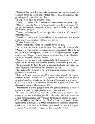 31
Então o solsai naquele tempo pelo segundo portão, enquanto se põe no
segundo portão no oeste, mas retorna para o leste, proceguindo pelo
primeiro portão, por trinta e um dias.
32
E se pões no oeste no primeiro portão.
33
Naquele período a noite é novamente prolongada tanto quanto o dia.
34
Ela é precisamente de dozepartes, enquanto que o dia é seis partes. 35
O
sól tem assim completado seus começos, e uma segunda vêz de volta
desde estes começos.
36
Naquele primeiro portão ele entra por trinta dias, e se põe no oeste,
defronte do céu.
37
Naeuele período a noite é contraida em seu comprimento uma quarta
parte, que é, uma porção, e se torna onze partes.
38
O dia é de sete partes.
39
Então o sol retorna, e entra no segundo portão ao leste.
40
ele retorna por estes começos trinta dias, nascendo e se pondo.
41
Naquele período, anoite é encurtado em seu comprimento. Ela se torna
dez partes, e o dia oito partes. Então o sólsai do segundo portão, e se põe
a oeste; mas retorna pelo leste, e nasce no leste, no terceiro portão, trinta
e um dias, se pondo no oeste do céu.
42
Naquele período a noite setorna encortada, Ela é nove partes. E a noite
é igual ao dia. O ano é precisamente trezentos e sessenta e quatro dias
43
Prolongamento do dia e da noite, e a contração do dia e da noite, são
feitos diferentes um do outro pelo progresso do sól.
44
Por meio deste progresso o dia é diariamente prolongado, e a noite
grandemente encurtada.
45
Esta é a lei e o progresso do sól, e suas voltas, quando ele retorna,
voltando durante sessenta dias, (77)
e seguindo em frente. Esta é a grande
perpétua luminária, aquela que ele chama o sól para sempre e sempre.
(77) O que é, ele está sessenta dias nos mesmos portões, viz. Trinta dias
duas vezes cada ano. (Laurence, p. 97).
46
Este também é aquele que goes forth uma grande luminária, e a qual é
chamada segundo seu tipo peculiar, como Deus ordenou.
47
E assim ele entra e sai, nem afrouxando nem descançando; mas
correndo em sua carruagem de dia e de noite. Ele brilha com uma
sétima porção da luz da lua; (78)
mas as dimensões de ambos são iguais.
(78) ele brilha com…da lua. Ou, "Sua luz é sete vezes mais brilhante
que a da lua" (Knibb, p. 171). O texto aramaico descrevemais claramente
como a luz da lua aumenta e diminui pela metade de uma sétima parte
cada dia. Aqui na verção etíope, a lua é considerada como
 