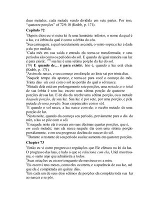 duas metades, cada metade sendo dividida em sete partes. Por isso,
“quatorze porções" of 72:9-10 (Knibb, p. 171).
Capítulo 72
1
Depois disso eu vi outra lei fe uma luminária inferior, o nome da qual é
a lua, e a órbita da qual é como a órbita do céu.
2
Sua carruagem, a qual secretamente ascende, o vento sopra;e luz é dada
a ela por medida.
3
Cada mês em sua saída e entrada ela torna-se transformada; e seus
períodossão como os períodosdo sól. E quando de igual maneira sua luz
é para existir, (79)
sua luz é uma sétima porção da luz do sol.
(79) E quando de… é para existir. Isto é, quando a lua está cheia
(Knibb, p. 171).
4
Assim ela nasce, e seu começo em direção ao leste sai por trinta dias.
5
Naquele tempo ela aparece, e torna-se para você o começo do mês.
Trinta dias ela está com o sól no portão do qual o sól nasce.
6
Metade dela está em prolongamento sete porções, uma metade;e o total
de sua órbita é sem luz, exceto uma sétima porção de quatorze
porções de sua luz. E de dia ela recebe uma sétima porção, ou a metade
daquela porção, de sua luz. Sua luz é por sete, por uma porção, e pela
metade de uma porção. Seus crepúsculos com o sól.
7
E quando o sol nasce, a lua nasce com ele; e recebe metade de uma
porção de luz.
8
Nesta noite, quando ela começa seu período, previamente para o dia do
mêz, a lua se põe com o sól.
9
E naquela noite ela é escura em suas décimas quartas porções, que é,
em cada metade; mas ela nasce naquele dia com uma sétima porção
prexidamente, e em seu progresso declina do nascer do sól.
10
Durante o restante de seuperíodo sualuz aumenta em quatorze porções.
Chapter 73
1
Então eu vi outro progresso e regulações que Ele efetuou na lei da lua.
O progresso das luas, e tudo o que se relaciona com ela, Uriel mostrou-
me, o santo anjo que administra a todos.
2
Suas estações eu escrevi enquanto ele mostrava-os a mim.
3
Eu escrevi teus meses, como eles ocorrem, e a aparência de sua luz, até
que ela é completada em quinze dias.
4
Em cada um de seus dois sétimos de porções ela completa toda sua luz
ao nascer e se pôr.
 