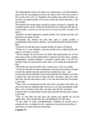 5
Em determinados meses ela muda seus crepúsculos;e em determinados
meses ela faz seu progresso através de cada portão. Em dois portões a
lua se põe com o sól , viz. Naqueles dois portões que estão no meio, no
terceiro e no quarto portão. Do terceiro portão ela sai porsete dias, e faz
seu circuito.
6
Novamente ela retorna para o portão do qual o sól nasce, e naquele ela
completa todaa sua luz. Então ela decluna do sól, e entra poroito dias no
sexto portão, e retorna em sete dias para o terceiro portão, no qual o sól
nasce.
7
Quando o sól prosseguepara o quarto portão, a lua sai porsete dias, até
ela passar do quinto portão.
8
Novamente ela retorna em sete dias para o quarto portão, e
completando todaa sua luz, declina, e passapelo primeiro portão em oito
dias;
9
E retorna em sete dias para o quarto portão, do qual o sól nascel.
10
Assim eu vi suas estações, como de acordo com a ordem fixada dos
meses o sól nasce e se põe.
11
Nesses tempos há um excesso de trinta dias pertencentes ao sól em
cinco anos; todos os dias pertencentes a cada ano de cinco anos, quendo
completados, somam trezentos e sessenta e quatro dias; e ao sól e às
estrelas; belys em cada um dos cinco anos; assim trinta dias pertencem a
eles;
12
De modo que a lua tem trinta dias a menos que o sól e as estrelas.
13
A lua traz em todos os anos exatamente, para que suas estações possam
vir nem tão adiante nem tão para traz um simples dia; mas que
os anos possamsermudados comcorreta precisão nos trzentos e sessenta
e quatro dias. Em três anos os dias são mil e noventa e dois; em cinco
anos eles são mil oitocentos e vinte; e em oito anos dois mil novecentos
e vinte dias.
14
Para a lua só corresponde em três anos mil e sessenta e dois dias; em
cinco anos ela tem cinqüenta dias menosqueo sól, pois uma adição sendo
feita a mil e sessenta e dois dias, em cinco anos há mil setecentos
e setenta dias; e os dias dalua em oito anos são dois mil oitocentos e trinta
e dois dias
15
Pois os seus dias em oito anos são menos que aqueles do sol por
oitenta dias, cujos oitenta dias são sua diminuição em oito anos.
16
O ano então se torna verdadeiramente completo de acordo com a
estação da lua, e a estaão do sol; o qual nasce em diferentes portões; o
qual nasce e se pões neles por trinta dias.
Capítulo 74
 