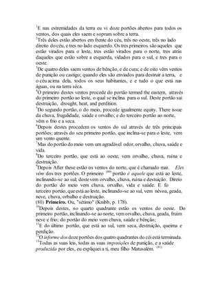 1
E nas estremidades da terra eu vi doze portões abertos para todos os
ventos, dos quais eles saem e sopram sobre a terra.
2
Três deles estão abertos em frente do céu, três no oeste, três no lado
direito do céu, e tres no lado esquerdo. Os tres primeiros são aqueles que
estão virados para o leste, tres estão virados para o norte, tres atrás
daqueles que estão sobre a esquerda, vidados para o sul, e tres para o
oeste.
3
De quatro deles saem ventos de bênção, e de cura; e de oito vêm ventos
de punição ou castigo; quando eles são enviados para destruir a terra, e
o céu acima dela, todos os seus habitantes, e e tudo o que está nas
águas, ou na terra sêca.
4
O primeiro destes ventos procede do portão termed the eastern, através
do primeiro portão ao leste, o qual se inclina para o sul. Deste portão sai
destruição, drought, heat, and perdition.
5
Do segundo portão, o do meio, procede igualmente equity. There issue
da chuva, frugalidade, saúde e orvalho; e do terceiro portão ao norte,
vêm o frio e a seca.
6
Depois destes procedem os ventos do sul através de três principais
portões; através do seu primeiro portão, que inclina-se para o leste, vem
um vento quente.
7
Mas do portão do meio vem um agradável odor, orvalho, chuva, saúde e
vida.
8
Do terceiro portão, que está ao oeste, vem orvalho, chuva, ruína e
destruição.
9
Depois After these estão os ventos do norte, que é chamado mar. Eles
vêm dos tres portões. O primeiro (80)
portão é aquele que está ao leste,
inclinando-se ao sul; destevem orvalho, chuva, ruína e destuição. Direto
do portão do meio vem chuva, orvalho, vida e saúde. E fo
terceiro portáo, queestá ao leste, inclinando-se ao sul, vem névoa, geada,
neve, chuva, orbalho e destruição.
(80) Primeiro. Ou, "sétimo" (Knibb, p. 178).
10
Depois destes, no quarto quadrante estão os ventos do oeste. Do
primeiro portão, inclinando-se ao norte, vem orvalho, chuva, geada, fruim
neve e frio; do portão do meio vem chuva, saúde e bênção;
11
E do último portão, que está ao sul, vem seca, destruição, queima e
perdição.
12
O informe dosdozeportões dos quatro quadrantes do céiestá terminada.
13
Todas as suas leis, todas as suas imposições de punição, e a saúde
produzida por eles, eu expliquei a ti, meu filho Matusalém. (81)
 
