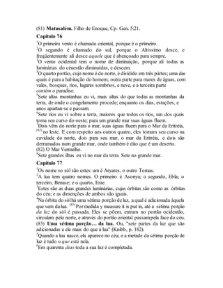 (81) Matusalém. Filho de Enoque, Cp. Gen. 5:21.
Capítulo 76
1
O primeiro vento é chamado oriental, porque é o primeiro.
2
O segundo é chamado do sul, porque o Altíssimo desce, e
freqüentemente alí desce aquele que é abençoado para sempre.
3
O vento ocidental tem o nome de diminuição, porque ali todas as
luminárias do céuestão diminuídas, e descem.
4
O quarto portáo, cujo nome é do norte, é dividido em três pártes; uma das
quais é para a habitação do homem; outra parte para mares de águas, com
vales, bosques, rios, lugares sombrios, e neve, e a terceira parte
contém o paradise.
5
Sete altas montanhas eu vi, mais altas do que todas as montanhas da
terra, de onde o congelamento procede; enquanto os dias, estações, e
anos apartan-se e passam.
6
Sete rios eu vi sobre a terra, maiores que todos os rios, um dos quais
toma seu curso do oeste; para um grande mar suas águas fluem.
7
Dois vêm do norte para o mar, suas águas fluem para o Mar da Eritréia,
(82)
no leste. E com respeito aos outros quatro, eles tomam seu curso na
cavidade do norte, dois para seu mar, o mar da Eritréia, e dois são
derramados num grande mar, onde também é dito que é um deserto.
(82) O Mar Vermelho.
8
Sete grandes ilhas eu vi no mar da terra. Sete no grande mar.
Capítulo 77
1
Os nome so sól são estes: um é Aryares, o outro Tomas.
2
A lua tem quatro nomes. O primeiro é Asonya; o segundo, Ebla; o
terceiro, Benase; e o quarto, Erae.
3
Estes são as duas grandes luminárias, cujas órbitas são como as órbitas
do céu; e as dimenções de ambos são iguais.
4
Na órbita do sólhá uma sétima porção deluz, a qual é adicionada àquela
que vem dalua. (83)
Pormedida y measure it is put in, até a sétima porção
da luz do sól é passada. Eles se põem, entram no portão ocidentão,
circulam pelo norte, e através do portão oriental passampela face do céu.
(83) Uma sétima porção… da lua. Ou, "sete partes da luz que são
adicionadas e ele mais do que à lua" (Knibb, p. 182).
5
Quando a lua nasce, ela aparece no céu; e a metade da sétima porção de
luz é tudo o que está nela.
6
Em quarenta dias toda a sua luz é completada.
 
