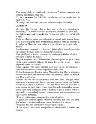 9
Eles transgredirão, e considerarão a si mesmos (85)
deuses; enquanto que
o mal se multiplicará entre eles.
(85) A si mesmos. Ou, "eles” i.e., os chefes entre as estrelas (vs. 6)
(Knibb, p. 186).
10
E castigo virá sobre eles, para que todos eles sejam destruidos.
Capítulo 80
1
ele disse: Óh, Enoque, olha no livro que o céu tem gradualmente
derramado; (86)
e, lendo o que está escrito nele, entenda toda parte dele.
(86) O livro que… derramado. Ou, "o livro das tablets do céu" (Knibb,
p. 186).
2
Então eu olhei em tudo o que está escrito, e entendi tudo, lendo o livro e
todas as coisas escritas nele, e entendi tudo, todas as obras do homem; 3
E
de todos os filhos da carne sobre a terra, durante as gerações do
mundo.
4
Imediatamente depois ei vi o Senhor, o Rei da glória, o qual tem assim
para sempre formado toda a workmanship do mundo.
5
E eu glorifiquei o Senhor, por conta de sua longanimidade e bênçãos
para com os filhos do mundo.
6
Naquele tempo eu disse: Abençoado é o homem que morre justo e bom,
contra quem nenhuma relação de crime foi escrito, e em quem
iniquidade não é encontrada.
7
Então aqueles três santos fizeram com que eu me aproximasse, e
colocaram-me na terra, diante da porta da minha casa.
8
E eles disseram-me: Explica tudo a Matusalém, teu filho; e informa a
todos os teus filhos, quenenhuma carne será justificada diante do Senhor;
pois Ele é seu Criador.
9
Durante um ano nós te deixaremos com teus filhos, até que tenhas
novamente retomado suas forças, para que possas instruir tua família,
escreve estas coisas e explica-as aos teus filhos. Mas em outro ano tu
serás tomado do meio deles; e seus corações serão fortalecidos; pois os
eleitos shall point out retidão para os leleitos; os justos com os justos se
regozijarão, congratulando-se uns cons ououtros, mas os pecadores com
os pecadores morrerão,
10
E os pervertidos com os pervertidos serão afogados.
11
Aqueles que também agiram retamente morrerão por conta das obras
dos homens, e serão reunidos por causa das obras dos iníquos.
12
Naqueles dias eles terminaram de converçar comigo.
13
E eu retornei para meus companheiros, abençoando o Senhor dos
mundos.
 