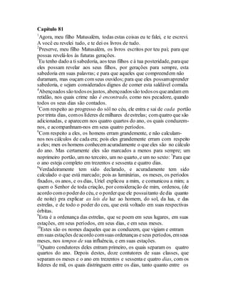 Capítulo 81
1
Agora, meu filho Matusalém, todas estas coisas eu te falei, e te escrevi.
A você eu revelei tudo, e te dei os livros de tudo.
2
Preserve, meu filho Matusalém, os livros escritos por teu pai; para que
possas revelá-los às futuras gerações.
3
Eu tenho dado a ti sabedoria, aos teus filhos e à tua posteridade, paraque
eles possam revelar aos seus filhos, por gerações para sempre, esta
sabedoria em suas palavras; e para que aqueles que compreendem não
duramam, mas ouçam com seus ouvidos; para que eles possamaprender
sabedoria, e sejam considerados dignos de comer esta saldável comida.
4
Abençoados são todosos justos, abençoadossão todosos queandam em
retidão, nos quais crime não é encontrado, como nos pecadore, quando
todos os seus dias são contados.
5
Com respeito ao progresso do sól no céu, ele entra e sai de cada portão
portrinta dias, comos líderes demilhares deestrelas; comquatro que são
adicionadas, e aparecem nos quatro quartos do ano, os quais conduzem-
nos, e acompanhnam-nos em seus quatro períodos.
6
Com respeito a eles, os homens erram grandemente, e não calculam-
nos nos cálculos de cada era; pois eles grandemente erram com respeito
a eles; men os homens conhecem acuradamente o que eles são no cálculo
do ano. Mas certamente eles são marcados a menos para sempre; um
noprimeiro portão, um no terceiro, um no quarto, e um no sexto: 7
Para que
o ano esteja completo em trezentos e sessenta e quatro dias.
8
Verdadeiramente tem sido declarado, e acuradamente tem sido
calculado o que está marcado; pois as luminárias, os meses, os períodos
fixados, os anos, e os dias, Uriel explicou a mim, e comunicou a mim; a
quem o Senhor de toda criação, por consideração de mim, ordenou, (de
acordo como poderdo céu, e o porderque ele possuitanto dedia quanto
de noite) pra explicar as leis da luz ao homem, do sol, da lua, e das
estrelas, e de todo o poder do ceu, que está voltado em suas respectivas
órbitas.
9
Esta é a ordenança das estrelas, que se poem em seus lugares, em suas
estações, em seus períodos, em seus dias, e em seus meses.
10
Estes são os nomes daqueles que as conduzem, que vigiam e entram
em suas estações deacordo comsuas ordenanças eseus períodos, emseus
meses, nos tempos de sua influência, e em suas estações.
11
Quatro condutores deles entram primeiro, os quais separam os quatro
quartos do ano. Depois destes, doze contutores de suas classes, que
separam os meses e o ano em trezentos e sessenta e quatro dias, com os
líderes de mil, os quais distringuem entre os dias, tanto quanto entre os
 