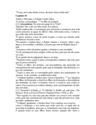 14
O que, por conta destas coisas, devemos fazer contra eles?
Capítulo 10
1
Então o Altíssimo, o Grande e Santo falou,
2
E enviou a Arsayalalyur (12)
ao filho de Lamech,
(12) Arsayalalyur. No texto em grego lê-se "Uriel”.
3
Dizendo: Diz a eles em Meu nome: Esconde-te.
4
Então explicou-lhe a consumação que está preste a acontecer; pois toda
a terra perecerá; as águas do dilúvio virão sobre toda a terra, e todas os
que estão nela serão destruídos.
5
E agora, ensina-o como ele pode escapar, e como sua semente pode
permanecer em toda a terra.
6
Novamente o Senhor disse a Rafael: Amarra a Azazyel, mãos e pés;
lança-o na escuridão; e abrindo o deserto que está em Dudael, lança-o
nele.
7
Arremessa sobre ele pedras agudas, cobrindo-o com escuridão;
8
Lá ele permanecerá para sempre; cobresua face, para que ele não possa
ver a luz.
9
E no grande dia do julgamento lança-o ao fogo.
10
Restaura a terra, a qual os anjos corromperam; e anuncia vida a ela, para
que Eu possa recebê-la.
11
Todos os filhos dos homens, sua descendência, não perecerão em
consequência de todo segredo, pelo qual as Sentinelas têm destruído, e o
que eles ensinaram;
12
Toda a a terra tem se corrompido pelos efeitos dos ensinamentos de
Azazyel. A ele, portanto, se atribui todo crime.
13
A Gabriel também o Senhor disse: Vai aos bastardos, (13)
aos réprobos,
aos filhos da fornicação; e destróios filhos da fornicação, a descendência
das Sentinelas de entre os homens; traz-os e excita-os ums contra os
outros. Faz-os perecer pormútua matança; pois o prolongamento de dias
não será deles.
(13) "bastardos" (Charles, p. 73; Michael A. Knibb, ed. and trans., The
Ethiopic Book of Enoch [Oxford: Clarendon Press, 1978], p. 88).
14
Eles rogarão a ti, mas seus pais não obterão seus desejos com respeito
a eles; pois eles esperaram porvida eterna, e que eles possamviver, cada
um deles, quinhentos anos.
15
A Miguel, igualmente o Senhor disse: Vai e anuncia seus próprios
crimes a Samyaza, e aos outros que estão com ele, os quais têm se
associado às mulheres para que se contaminem com toda sua impureza.
E quando todos os seus filhos forem mortos, quando eles virem a
 