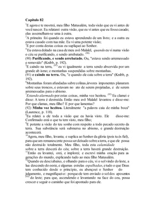 Capítulo 82
1
E agora e te mostrei, meu filho Matusalém, toda visão que eu vi antes de
vocênascer. Eu relatarei outra visão, que eu vi antes que eu fossecasado;
elas assemelham-se uma à outra.
2
A primeira foi quando eu estava aprendendo de um livro; e a outra eu
estava casado com tua mãe. Eu vi uma potente visão;
3
E por conta destas coisas eu supliquei ao Senhor.
4
Eu estava deitado na casa demeu avô Malalel, quandoeu vi numa visão
o céu se purificando, e sendo arrebatado. (90)
(90) Purificando, e sendo arrebatado. Ou, "estava sendo arremessado
e removido" (Knibb, p. 192).
5
E caindo na terra, (91)
eu vi igualmente a terra sendo absorvida por um
grande ab ismo; e montanhas suspendidas sobre montanhas.
(91) e caindo na terra. Ou, "e quando ele caiu sobre a terra" (Knibb, p.
192).
6
Montanhas foram afundadas subrecolinas,árvores imponentes planaram
sobre seus troncos, e estavam no ato de serem projetadas, e de serem
arremessadas para o abismo.
7
Estando alarmado por estas coisas, minha voz hezitou. (92)
Eu clamei e
disse: A terra é destruída. Então meu avô Malalel levantou e disse-me:
Por que clamas, meu filho? E por que lamentas?
(92) Minha voz hezitou. Literalmente "a palavra caiu de minha boca"
(Laurence, p. 118).
8
Eu relatei a ele toda a visão que eu havia visto. Ele disse-me:
Confirmado está o que tu tem visto, meu filho;
9
E potente a visão do teu sonho com respeito a todo pecado secreto da
terra. Sua substância será submersa no abismo, e grande destruição
acontecerá.
10
Agora, meu filho, levanta; e suplica ao Senhor da glória (pois tu és fiel),
para queum remanescente possaserdeixado sobreaterra, eque ele possa
não destrui-lo totalmente. Meu filho, toda esta calamidade
sobre a terra descerá do céu; sobre a terra haverá grande destruição.
11
Então eu levantei, orei, e implorei; e escrevi minha oração para as
gerações do mundo, explicando tudo ao meu filho Matusalém.
12
Quando eu desciabaixo, e olhando para o céu, vi o solvindo do leste, a
lua descendo do oeste, e algumas estrelas espalhadas, etudo o que Deus
tem conhecido desde o princípio, eu abençoei o Senhor do
julgamento, e magnifiquei-o: porqueele tem enviado o soldos aposentos
(93)
do leste; para que, ascendendo e levantando na face do ceu, possa
crescer e seguir o caminho que foi apontado para ele.
 