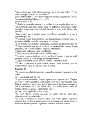 4
Depois disso uam heifer fêmea cresceu; e com ela outro heifer: (96)
Um
deles era negro, e outro era vermelho. (97)
(96) Outro heifer. O senso parece requerer que a passagem deve ser lida:
"dois outros heifers" (Laurence, p. 121).
(97) Caim and Abel.
5
O heifer negro então golpeou o vermelho, e o perseguiu sobre a terra.
6
Daquele tempo em diante eu não pude ver nada mais a respeito do heifer
vermelho; mas o negro aumentou de tamanho, e uma heifer fêmea veio
com ele.
7
Depois disto eu ví muitas vacas procederam, reunindo-se a ele, e
seguindo após ele.
8
A primeira jovem fêmea também saiu da presença da primeira vaca; e
procurou o heifer vermelho, mas não o encontrou.
9
E ela lamentou com grande lamentação, enquanto ela procurava por ele.
10
Então eu olhei até que aquela primeira vaca veio até ela, e desse tempo
em diante, ela se tornou silente, e cessou de lamentar.
11
Depois disso ela pariu outra vaca branca.
12
E novamente pariu muitas vacas e heifers negros.
13
Em meu sonho eu também percebi um touro branco, o qual de igual
maneira cresceu, e se tornou yn grabde tiyri branco.
14
Depois dele muitas vacas brancas vieram, se juntando a ele.
15
E eles começaram a parir muitas outras vacas brancas, que se
assemelharam a eles e seguiram umas às outras.
Capítulo 85
1
Novamente eu olhei atentamente, enquando dormindo, e examinei o céu
acima.
2
E ví uma estrela cair do cén.
3
A qual estando levantada, comeu e fugiu deentre aquelas vacas. 4
Depois
disso eu ví outras grandes e vacas negras; e vi todas elas mudarem suas
baias e pastagens, whroe seus jovens começam a lamentear um com o
outro. Novamente eu vi em minha visão, e examinei o céu; então vi
muitas estrelas descendo, e projetando-se do
céu para onde a primeira estrela estava,
5
No meio destes jovens; enquanto as vacas estavam com eles,
alimentando-se no meio deles.
6
Eu olhei e observei-os; quando olhei, eles todos agiram segundo a
maneira dos cavalos, e começaram a se aproximar das vacas novas, e
todas elas ficaram prenhes, e geraram elefantes, cameles e asnos
 
