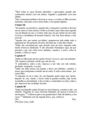 7
Nisto todas as vacas ficaram alarmadas e apavoradas; quando elas
começaram morder com seis dentes, tragando e golpeando com seus
chifres.
8
Elas começaram também a devorar as vacas; e vi todos os filhos da terra
tremerem, chocados com o terror deles, e de repente fugiram.
Chapter 86
1
Novamente eu percebi-os, quando eles começaram a morder e devorar
um ao outro;e a terra clamou. Então eu levantei meus olhos uma segunda
vez em direção ao céu, e vi numa visão que, eis que vieram do céu como
se fosse a semelhança de homens brancos. Um veio from thence, e três
com ele.
2
Aqueles três, que vieram por último, pegaram-me pela minha mão; e
ergueram-me das gerações da terra, elevaram-me a uma alta estação.
3
Então eles mostraram-me uma eleveda torre na terra, enquanto todo
monte tornou-se diminuído. E eles disseram: Permanece aqui, até que
perceba o que virá sobre esses elefantes, camelos, e asnos, sobre as
estrelas, e sobre as vacas.
Capítulo 87
1
Então eu olhei para um dos quatro homens brancos, que veio primeiro.
2
Ele segurou a primeira estrela que caiu do céu.
3
E amarrando-a, mãos e pés, lançou-a a um vale; um vale estreito,
profundo, estupendo, e escuro.
4
Então um deles puxou sua espada, e deu-a aos elefantes, camelos, e
asnos, que começaram a morder um ao outro. E toda a terra tremeu por
causa deles.
5
E enquanto eu via a visão, eis, um daqueles quatro anjos que vieram,
lançado do céu, reuniu e tocou todas as grandes estrelas, cuja forma
assemelha-se parcialmente à dos cavalos; e amarrando-os todos, mãos e
pés, lançou-as nas cavidades da terra.
Capítulo 88
1
Então um daqueles quatro foi para as vacas brancas, e ensinou a elas um
mistério. Enquanto as vacas estravam tremendo, ele nasceu e tornou-se
um homem, (98)
e fabricou para si um grande barco. Nele ele habitou, e tres
vacas (99)
habitaram com ele naquele barco, que cobriu-os.
(98) Noé.
(99) Sem, Cam, e Jafé.
 
