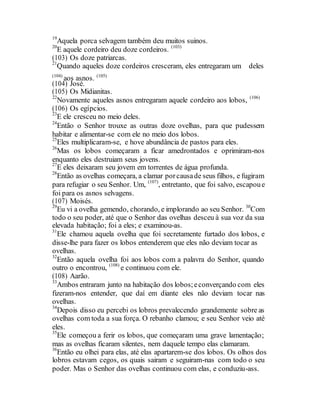 19
Aquela porca selvagem também deu muitos suinos.
20
E aquele cordeiro deu doze cordeiros. (103)
(103) Os doze patriarcas.
21
Quando aqueles doze cordeiros cresceram, eles entregaram um deles
(104)
aos asnos. (105)
(104) José.
(105) Os Midianitas.
22
Novamente aqueles asnos entregaram aquele cordeiro aos lobos, (106)
(106) Os egípcios.
23
E ele cresceu no meio deles.
24
Então o Senhor trouxe as outras doze ovelhas, para que pudessem
habitar e alimentar-se com ele no meio dos lobos.
25
Eles multiplicaram-se, e hove abundância de pastos para eles.
26
Mas os lobos começaram a ficar amedrontados e oprimiram-nos
enquanto eles destruiam seus jovens.
27
E eles deixaram seu jovem em torrentes de água profunda.
28
Então as ovelhas começara, a clamar porcausade seus filhos, e fugiram
para refugiar o seu Senhor. Um, (107)
, entretanto, que foi salvo, escapoue
foi para os asnos selvagens.
(107) Moisés.
29
Eu vi a ovelha gemendo, chorando, e implorando ao seu Senhor. 30
Com
todo o seu poder, até que o Senhor das ovelhas desceu à sua voz da sua
elevada habitação; foi a eles; e examinou-as.
31
Ele chamou aquela ovelha que foi secretamente furtado dos lobos, e
disse-lhe para fazer os lobos entenderem que eles não deviam tocar as
ovelhas.
32
Então aquela ovelha foi aos lobos com a palavra do Senhor, quando
outro o encontrou, (108)
e continuou com ele.
(108) Aarão.
33
Ambos entraram junto na habitação dos lobos;econverçando com eles
fizeram-nos entender, que daí em diante eles não deviam tocar nas
ovelhas.
34
Depois disso eu percebi os lobros prevalecendo grandemente sobre as
ovelhas com toda a sua força. O rebanho clamou; e seu Senhor veio até
eles.
35
Ele começou a ferir os lobos, que começaram uma grave lamentação;
mas as ovelhas ficaram silentes, nem daquele tempo elas clamaram.
36
Então eu olhei para elas, até elas apartarem-se dos lobos. Os olhos dos
lobros estavam cegos, os quais sairam e seguiram-nas com todo o seu
poder. Mas o Senhor das ovelhas continuou com elas, e conduziu-ass.
 