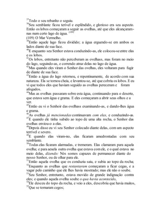 37
Todo o seu rebanho o seguiu.
38
Seu semblante ficou terível e esplêndido, e glorioso era seu aspecto.
Então os lobos começaram a seguir as ovelhas, até que eles alcançaram-
nas num certo lago de água. (109)
(109) O Mar Vermelho.
39
Então aquele lago ficou dividido; a água erguendo-se em ambos os
lados diante de sua face.
40
E enquanto seu Senhor estava conduzindo-as, ele colocou-seentre elas
e os lobos.
41
Os lobos, entretanto não perceberam as ovelhass, mas foram no meio
do lago, seguindo-as, e correndo atraz delas no lago de água.
42
Mas quando eles viram o Senhor das ovelhas, eles voltaram para fugir
de diante de sua face.
43
Então a água do lago retornou, e repentinamente, de acordo com sua
natureza. Ela se tornou cheia, e levantou-se, até que cobriu os lobos. E eu
vi que todos eles que haviam seguido as ovelhas pereceram e foram
afogados.
44
Mas as ovelhas passaram sobre esta água, continuando para o deserto,
que estava sem água e grama. E eles começaram a abrir seus olhos e a
ver.
45
Então eu vi o Senhoir das ovelhass examinando-as, e dando-lhes água
e grama.
46
As ovelhas já mencionadas continuavam com elas, e conduzindo-as.
47
E quando ele tinha subido ao topo de uma alta rocha, o Senhor das
ovelhas enviou-o a elas.
48
Depois disso eu vi seu Senhor colocado diante delas, com um aspecto
terrível e severo.
49
E quando elas viram-no, elas ficaram amedrontadas com seu
semblante.
50
Todas elas ficaram alarmadas, e tremeram. Elas clamaram para aquela
ovelha; e para aeuela outra ovelha que estava comele, e o qual estava no
meio delas, dizendo: Nós somos capazes de permanecer diante do
nosso Senhor, ou de olhar para ele.
51
Então aquela ovelha que os conduziu saiu, e subiu ao topo da rocha;
52
Enquanto as ovelhas que restantaram começaram a ficar cegas, e a
vagar pelo caminho que ele lhes havia mostrado; mas ele não o soube.
53
Seu Senhor, entretanto, estava movido de grande indignação contra
eles; e quando aquela ovelha soube o qua havia acontecido,
54
Ele desceu do topo da rocha, e veio a eles, descobriu que havia muitos,
55
Que se tornaram cegos;
 