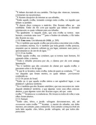 56
E tinham desviado de seu caminho. Tão logo elas viram-no, temeram,
e tremeram na sua presença;
57
E ficaram desejozos de retornar ao seu rebanho,
58
Então aquela ovelha, tomando consigo outra ovelha, voi àqueles que
tinham se perdido.
59
E depois disso começou a matá-los. Eles ficaram aflitos ao seu
semblante. Então ele fêz com que aqueles que tinham se desviado
retornassem; os quais voltaram para seu rebanho.
60
Eu igualmente vi naquela visão, que esta ovelha se tornou num
homem, construiu uma casa (110)
para o Senhor do rebanho, e fêz todos
eles ficarem na casa.
(110) Uma casa. Um tabernáculo (Milik, p. 205).
61
Eu vi também que aquela ovelha que procedeua encontrar esta ovelha,
seu condutor, morreu. Eu vi também que toda grande ovelha pereceu,
enquanto que as menores subiram eu seu lugar, entraram num pasto, e
aproximaram-se de um rio de água. (111)
(111) O rio Jordão.
62
Então aquela ovelha, seu condutor, que se tornou num homem, foi
separado delas, e morreu.
63
Todo o rebanho procurou por ele, e clamou por ele com amarga
lamentação.
64
Eu vi também que eles cessaram de clamar por aquela ovelha e
passaram sobre o rio de água.
65
E que lá se levantou outra ovelha, todas de quem as conduziu, (112)
em
vez daqueles que foram mortos, os quais tinham previamente
conduzido-as.
(112) Os juízes de Israel.
66
Então eu vi que aquela ovelha entrou a um agradável lugar, e um
deleitável e glorioso território.
67
Eu vi também que eles ficaram satisfeitos; que sua casaestava no meio
daquele deleitável território; e que algumas vezes seus olhos estavam
abertos, e que algumas vezes eles ficavam cegos; até que outra
ovelha (113)
levantou-se e conduziu-as. Ele trouxe-os todos devolta; e seus
olhos foram abertos.
(113) Samuel.
68
Então cães, lobos, e javalis selvagens devoraram-nos, até, até
novamente outra ovelha (114)
levantar, o mestre do rebanho; um deles
mesmos, um carneiro, para conduzi-los. Este carneiro começoua butt em
todo lado aqueles cães, lobos, javalis selvagens, até que todos eles
pereceram.
 