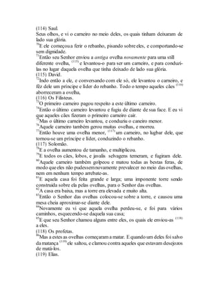 (114) Saul.
Seus olhos, e vi o carneiro no meio deles, os quais tinham deixaram de
lado sua glória.
70
E ele começoua ferir o rebanho, pisando sobreeles, e comportando-se
sem dignidade.
71
Então seu Senhor enviou a antiga ovelha novamente para uma still
diferente ovelha, (115)
e levantou-o para ser um carneiro, e para conduzi-
las no lugar daquela ovelha que tinha deixado de lado sua glória.
(115) David.
72
Indo então a ele, e conversando com ele só, ele levantou o carneiro, e
fêz dele um príncipe e líder do rebanho. Todo o tempo aqueles cães (116)
aborreceram a ovelha,
(116) Os Filisteus.
73
O primeiro carneiro pagou respeito a este último carneiro.
74
Então o último carneiro levantou e fugiu de diante de sua face. E eu vi
que aqueles cães fizeram o primeiro carneiro cair.
75
Mas o último carneiro levantou, e conduziu o caneiro menor.
76
Aquele carneiro também gerou muitas ovelhas, e morreu.
77
Então houve uma ovelha menor, (117)
um carneiro, no lugbar dele, que
tornou-se um príncipe e líder, conduzindo o rebanho.
(117) Solomão.
78
E a ovelha aumentou de tamanho, e multiplicou.
79
E todos os cães, lobos, e javalis selvagens temeram, e fugiram dele.
80
Aquele carneiro também golpeou e matou todas as bestas feras, de
modo queeles não pudessemnovamente prevalecer no meio das ovelhas,
nem em nenhum tempo arrebate-as.
81
E aquela casa foi feita grande e larga; uma imponente torre sendo
construida sobre ela pelas ovelhas, para o Senhor das ovelhas.
82
A casa era baixa, mas a torre era elevada e muito alta.
83
Então o Senhor das ovelhas colocou-se sobre a torre, e causou uma
mesa cheia aproximar-se diante dele.
84
Novamente eu vi que aquela ovelha perdeu-se, e foi para vários
caminhos, esquecendo-se daquela sua casa;
85
E que seu Senhor chamou alguns entre eles, os quais ele enviou-as (118)
a eles.
(118) Os profetas.
86
Mas a estes as ovelhas começaram a matar. E quando um deles foi salvo
damatança (119)
ele saltou, e clamou contra aqueles que estavam desejozos
de matá-los.
(119) Elias.
 