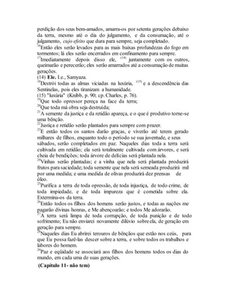 perdição dos seus bem-amados, amarra-os por setenta gerações debaixo
da terra, mesmo até o dia do julgamento, e da consumação, até o
julgamento, cujo efeito que dura para sempre, seja completado.
16
Então eles serão levados para as mais baixas profundezas do fogo em
tormentos; lá eles serão encerrados em confinamento para sempre.
17
Imediatamente depois disso ele, (14)
juntamente com os outros,
queimarão e perecerão; eles serão amarrados até a consumação de muitas
gerações.
(14) Ele. I.e., Samyaza.
18
Destrói todas as almas viciadas na luxúria, (15)
e a descendência das
Sentinelas, pois eles tiranizam a humanidade.
(15) "luxúria" (Knibb, p. 90; cp. Charles, p. 76).
19
Que todo opressor pereça na face da terra;
20
Que toda má obra seja destruída;
21
A semente da justiça e da retidão apareça, e o que é produtivo torne-se
uma bênção.
22
Justiça e retidão serão plantados para sempre com prazer.
23
E então todos os santos darão graças, e viverão até terem gerado
milhares de filhos, enquanto todo o período se sua juventude, e seus
sábados, serão completados em paz. Naqueles dias toda a terra será
cultivada em retidão; ela será totalmente cultivada com árvores, e será
cheia de bendições; toda árvore de delícias será plantada nela.
24
Vinhas serão plantadas; e a vinha que nela será plantada produzirá
frutos para saciedade; toda semente que nela será semeada produzirá mil
por uma medida; e uma medida de olivas produzirá dez prensas de
óleo.
25
Purifica a terra de toda opressão, de toda injustiça, de todo crime, de
toda impiedade, e de toda impureza que é cometida sobre ela.
Extermina-os da terra.
26
Então todos os filhos dos homens serão justos, e todas as nações me
pagarão divinas honras, e Me abençoarão; e todos Me adorarão.
27
A terra será limpa de toda corrupção, de toda punição e de todo
sofrimento; Eu não enviarei novamente dilúvio sobreela, de geração em
geração para sempre.
28
Naqueles dias Eu abrirei terouros de bênçãos que estão nos ceús, para
que Eu possa fazê-las descer sobre a terra, e sobre todos os trabalhos e
labores do homem.
29
Paz e eqüidade se associará aos filhos dos homens todos os dias do
mundo, em cada uma de suas gerações.
(Capítulo 11- não tem)
 