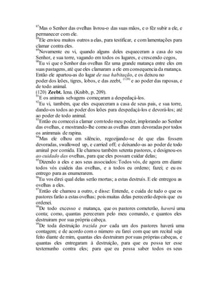 87
Mas o Senhor das ovelhas livrou-o das suas mãos, e o fêz subir a ele, e
permanecer com ele.
88
Ele enviou muitos outros a elas, para testificar, e com lamentações para
clamar contra eles.
89
Novamente eu vi, quando alguns deles esqueceram a casa do seu
Senhor, e sua torre, vagando em todos os lugares, e crescendo cegos,
90
Eu vi que o Senhor das ovelhas fêz uma grande matança entre eles em
suas pastagens, até que eles clamaram a ele em consequencia da matança.
Então ele apartou-as do lugar de sua habitação, e os deixou no
poder dos leões, tigres, lobos, e das zeebt, (120)
e ao poder das raposas, e
de todo animal.
(120) Zeebt. Iena. (Knibb, p. 209).
91
E os animais selvagens começaram a despedaçá-los.
92
Eu vi, também, que eles esqueceram a casa de seus pais, e sua torre,
dando-os todos ao poder dos leões para despedaçá-los e devorá-los; até
ao poder de todo animal.
93
Então eu comeceia clamar comtodo meu poder, implorando ao Senhor
das ovelhas, e mostrando-lhe como as ovelhas eram devoradas por todos
os animmais de rapina.
94
Mas ele olhou em silêncio, regozijando-se de que elas fossem
devoradas, swallowed up, e carried off; e deixando-as ao poder de todo
aminal por comida. Ele chamou também setenta pastores, e designou-os
ao cuidado das ovelhas, para que eles possam cuidar delas;
95
Dizendo a eles e aos seus associados:Todos vós, de agora em diante
todos vós cuideis das ovelhas, e a todos eu ordeno; fazei; e eu os
entrego para as enumerarem.
96
Eu vos direi qual delas serão mortas; a estas destruís. E ele entregou as
ovelhas a eles.
97
Então ele chamou a outro, e disse: Entende, e cuida de tudo o que os
pastores farão a estas ovelhas; pois muitas delas perecerão depois que eu
ordenei.
98
De todo excesso e matança, que os pastores cometerão, haverá uma
conta; como, quantas pereceram pelo meu comando, e quantos eles
destruiram por sua própria cabeça.
99
De toda destruição trazida por cada um dos pastores haverá uma
contagem; e de acordo com o número eu farei com que um recital seja
feito diante de mim, quantas eles destruiram porsuas próprias cabeças, e
quantas eles entregaram à destruição, para que eu possa ter esse
testemunho contra eles; para que eu possa saber todos os seus
 