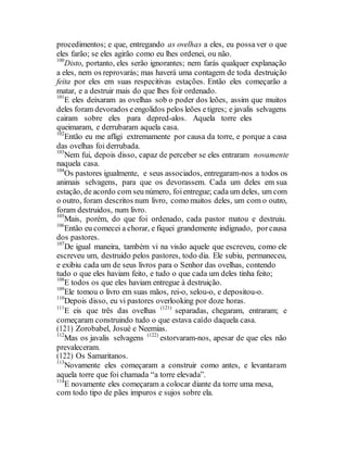 procedimentos; e que, entregando as ovelhas a eles, eu possa ver o que
eles farão; se eles agirão como eu lhes ordenei, ou não.
100
Disto, portanto, eles serão ignorantes; nem farás qualquer explanação
a eles, nem os reprovarás; mas haverá uma contagem de toda destruição
feita por eles em suas respecitivas estações. Então eles começarão a
matar, e a destruir mais do que lhes foir ordenado.
101
E eles deixaram as ovelhas sob o poder dos leões, assim que muitos
deles foram devorados eengolidos pelos leões etigres; e javalis selvagens
cairam sobre eles para depred-alos. Aquela torre eles
queimaram, e derrubaram aquela casa.
102
Então eu me afligi extremamente por causa da torre, e porque a casa
das ovelhas foi derrubada.
103
Nem fui, depois disso, capaz de perceber se eles entraram novamente
naquela casa.
104
Os pastores igualmente, e seus associados, entregaram-nos a todos os
animais selvagens, para que os devorassem. Cada um deles em sua
estação, de acordo com seu número, foientregue; cada um deles, um com
o outro, foram descritos num livro, como muitos deles, um com o outro,
foram destruidos, num livro.
105
Mais, porém, do que foi ordenado, cada pastor matou e destruiu.
106
Então eu comecei a chorar, e fiquei grandemente indignado, porcausa
dos pastores.
107
De igual maneira, também vi na visão aquele que escreveu, como ele
escreveu um, destruido pelos pastores, todo dia. Ele subiu, permaneceu,
e exibiu cada um de seus livros para o Senhor das ovelhas, contendo
tudo o que eles haviam feito, e tudo o que cada um deles tinha feito;
108
E todos os que eles haviam entregue à destruição.
109
Ele tomou o livro em suas mãos, rei-o, selou-o, e depositou-o.
110
Depois disso, eu vi pastores overlooking por doze horas.
111
E eis que três das ovelhas (121)
separadas, chegaram, entraram; e
começaram construindo tudo o que estava caído daquela casa.
(121) Zorobabel, Josué e Neemias.
112
Mas os javalis selvagens (122)
estorvaram-nos, apesar de que eles não
prevaleceram.
(122) Os Samaritanos.
113
Novamente eles começaram a construir como antes, e levantaram
aquela torre que foi chamada “a torre elevada”.
114
E novamente eles começaram a colocar diante da torre uma mesa,
com todo tipo de pães impuros e sujos sobre ela.
 