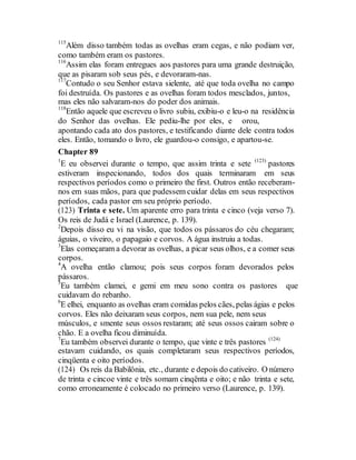 115
Além disso também todas as ovelhas eram cegas, e não podiam ver,
como também eram os pastores.
116
Assim elas foram entregues aos pastores para uma grande destruição,
que as pisaram sob seus pés, e devoraram-nas.
117
Contudo o seu Senhor estava sielente, até que toda ovelha no campo
foi destruída. Os pastores e as ovelhas foram todos mesclados, juntos,
mas eles não salvaram-nos do poder dos animais.
118
Então aquele que escreveu o livro subiu, exibiu-o e leu-o na residência
do Senhor das ovelhas. Ele pediu-lhe por eles, e orou,
apontando cada ato dos pastores, e testificando diante dele contra todos
eles. Então, tomando o livro, ele guardou-o consigo, e apartou-se.
Chapter 89
1
E eu observei durante o tempo, que assim trinta e sete (123)
pastores
estiveram inspecionando, todos dos quais terminaram em seus
respectivos períodos como o primeiro the first. Outros então receberam-
nos em suas mãos, para que pudessem cuidar delas em seus respectivos
períodos, cada pastor em seu próprio período.
(123) Trinta e sete. Um aparente erro para trinta e cinco (veja verso 7).
Os reis de Judá e Israel (Laurence, p. 139).
2
Depois disso eu vi na visão, que todos os pássaros do céu chegaram;
águias, o viveiro, o papagaio e corvos. A água instruiu a todas.
3
Elas começaram a devorar as ovelhas, a picar seus olhos, e a comer seus
corpos.
4
A ovelha então clamou; pois seus corpos foram devorados pelos
pássaros.
5
Eu também clamei, e gemi em meu sono contra os pastores que
cuidavam do rebanho.
6
E elhei, enquanto as ovelhas eram comidas pelos cães, pelas ágias e pelos
corvos. Eles não deixaram seus corpos, nem sua pele, nem seus
músculos, e smente seus ossos restaram; até seus ossos cairam sobre o
chão. E a ovelha ficou diminuída.
7
Eu também observei durante o tempo, que vinte e três pastores (124)
estavam cuidando, os quais completaram seus respectivos períodos,
cinqüenta e oito períodos.
(124) Os reis da Babilônia, etc., durante e depois do cativeiro. O número
de trinta e cincoe vinte e três somam cinqënta e oito; e não trinta e sete,
como erroneamente é colocado no primeiro verso (Laurence, p. 139).
 