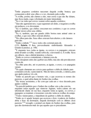 8
Então pequenos cordeiros nasceram daquela ovelha branca; que
começaram a abrir seus olhos e a ver, chorando pela ovelha.
9
A ovelha, porém, não clamou a eles, men ouviu o que eles lhe diziam,
mas ficou muda, cega e obstinada em maior intensidade.
10
Eu vi na visão que corvos voaram sobre aqueles cordeiros;
11
Que eles agarraram-nos; e que seguraram um deles, e rasgaram a ovelha
em pedaços, e os devoraram.
12
Eu vi também, que chifres cresceram nos cordeiros; e que os corvos
lighted down sobre seus chifres.
13
Eu vi, também, que um grande chifre brotou num animal entre as
ovelhas, e que seus olhos estavam abertos.
14
Ele olhou para elas. Seus olhos estavam bem abertos; e ele clamava
para elas.
15
Então o dabela (125)
viu-o; todos eles correram para ele.
(125) Dabela. O ibex, provavelmente simbolizando Alexandre o
Grande (Laurence, p. 140).
16
E enquanto isso, todas as águias, os corvos e os papagaios estavam
ainda levando a ovelha, voando sobreela, e devorando-a. A ovelha ficou
em silêncio, mas a dabela lamentou e chorou.
17
Então os corvos contenderam, e lutaram com ela.
18
Eles desejaram entre eles quebrar seu chifre; mas eles não prevaleceram
contra ele.
19
Eu olhei para eles, até os pastores, as águias, o avest, e os papagaios
vieram.
20
Os quais clamaram aos corvos para quebrar o chifre do dabela; para
contendercomele; e para matá-lo. Mas ele lutou comeles, e clamou, para
que ajuda pudesse vir a ele.
21
Então eu percebi que o homem veio, o que escreveu os nomes dos
pastores, o qual subiu diante do Senhor das ovelhas.
22
Ele trouxe assistentes, e fêz com que cada um o visse decendo para
ajudar o dabela.
23
Eu percebi também que o Senhor das ovelhas veio a elas com ira,
enquanto todos aqueles que viram-no fugiram; todos cairam em seu
tabernáculo diante de sua face; enquanto todas as águias, os corvos, e
papagaios se reuniram e trouxeram com eles todas as ovelhas do campo.
24
Todos vieram juntos, e impediram de quebrar o chifre do dabela.
25
Então eu vi aquele homem que escreveu o livro à palavra do Senhor,
abriu o livro da destruição, daquela destruição com os últimos doze
pastores (126)
wrought; e pointed out diante do Senhor das ovelhas, para
que eles destruissem mais do que aqueles que os precederam.
 