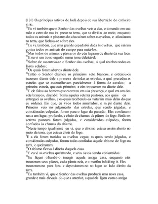(126) Os príncipes nativos de Judá depois de sua libertação do cativeiro
sírio.
26
Eu vi também que o Senhor das ovelhas veio a elas, e tomando em sua
mão o cetro de sua ira preso na terra, que se dividiu ao meio; enquanto
todos os animais e pássaros do céucaíram sobreas ovelhas, e afundaram
na terra, que fechou-se sobre eles.
27
Eu vi, também, que uma grande espadafoi dadaàs ovelhas, que saíram
contra todos os animais do campo para matá-los.
28
Mas todos os animais e pássaros do céu fugiram de diante da sua face.
29
E eu vi um trono erguido numa terra deleitável;
30
Sobre ele assentava-se o Senhor das ovelhas, o qual recebeu todos os
livros selados;
31
Os quais foram abertos diante dele.
32
Então o Senhor chamou os primeiros sete brancos, e ordenou-os
trazerem diante dele a primeira de todas as estrelas, a qual precedeu as
estrelas que se assemelhavam parcialmente à forma de cavalos; a
primeira estrela, que caiu primeiro; e eles trouxeram-na diante dele.
33
E ele falou ao homem que escreveu em sua presença, o qual era um dos
sete brancos, dizendo: Toma aqueles setenta pastores, aos quais eu
entreguei as ovelhas, e os quais recebendo-as mataram mais delas do que
eu ordenei. Eis que, eu vi-os todos amarrados, e m pé diante dele.
Primeiro veio no julgamento das estrelas, que sendo julgadas, e
consideradas culpadas, foram para o lugar da punição. Elas confiaram-
nas a um lugar, profundo, e cheio de chamas de pilares de fogo. Então os
setenta pastores foram julgados, e considerados culpados, foram
confiados às chamas do abismo.
34
Neste tempo igualmente eu vi, que o abismo estava assim aberto no
meio da terra, que estava cheia de fogo.
3
E a ela foram trazidas as ovelhas cegas; as quais sendo julgadas, e
consideradas culpadas, foram todas confiadas àquele abismo de fogo na
terra, e queimaram.
36
O abismo ficava à direita daquela casa.
37
E eu vi as ovelhas queimando, e seus ossos sendo consumidos.
38
Eu fiquei olhando-o imergir aquela antiga casa, enquanto eles
trouxeram seus pilares, cada planta nela, e o marfim infolding it. Eles
trouxeram-no para fora, e depositaram-no no lugar ao lado direito da
terra.
39
Eu também vi, que o Senhor das ovelhas produziu uma nova casa,
grande e mais elevada do que a anterior, a qual ele ligou com o antigo
 