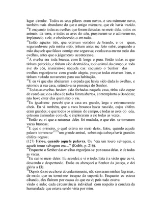 lugar circular. Todos os seus pilares eram novos, e seu mármore novo,
também mais abundante do que o antigo mármore, que ele havia trazido.
40
E enquanto todas as ovelhas que foram deixadas no meio dela, todos os
animais da terra, e todas as aves do céu, prostraram-se e adoraram-no,
implorando a ele, e obedecendo-o em tudo.
41
Então aqueles três, que estavam vestidos de brando, e os quais,
segurando-me pela minha mão, tinham antes me feito subir, enquando a
mão daquele que falava comigo me segurava; e colocava-me no meio das
ovelhas, antes que o julgamento acontecesse.
42
A ovelha era toda branca, com lã longa e pura. Então todas as que
tinham perecido, e tinham sido destruídos, todoanimal do campo, e toda
ave do céu, reuniram-se naquela cas: enquanto o Senhor das
ovelhas regozijou-se com grande alegria, porque todas estavam bem, e
tinham voltado novamente para sua habitação.
43
E eu vi que elas abaixaram a espada que havia sido dada às ovelhas, e
retornou à sua casa, selando-a na presença do Senhor.
44
Todas as ovelhas haviam sido fechadas naquela casa, tinha sido capaz
de contê-las; e os olhos de todas foram abertos, contemplanto o Bondozo;
não hove enter elas quem não o viu.
45
Eu igualmene percebi que a casa era grande, larga e extremamente
cheia. Eu vi também, que a vaca braanca havia nascido, cujos chifres
eram grandes; e que todos os animais do campo, e todas as aves do céu,
estavam alarmadas com ele, e imploraram a ele todas as vezes.
46
Então eu vi que a natureza deles foi mudada, e que eles se tornaram
vacas brancas;
47
E que o primeiro, o qual estava no meio deles, falou, quando aquela
palavra tornou-se (127)
um grande aminal, sobrecuja cabeçahavia grandes
chifres negros;
(127) Falou, quando aquela palavra. Ou "era um touro selvagem, e
aquele touro selvagem era…" (Knibb, p. 216).
48
Enquanto o Senhor das ovelhas regozijou-se porcausa delas, e de todas
as vacas.
49
Eu caí no meio deles: Eu acordei; e vi o todo. Esta é a visão que eu vi,
descendo e despertando. Então eu abençoei o Senhor da justiça, e dei
glória a Ele.
50
Depois disso euchoreiabundantemente, não cessaramminhas lágrimas,
de modo que eu tornei-me incapaz de suportá-lo. Enquanto eu estava
olhando, eles fluíram por causa do que eu vi; pois tudo estava
vindo e indo; cada circunstância individual com respeito à conduta da
humanidade que estava sendo vista por mim.
 