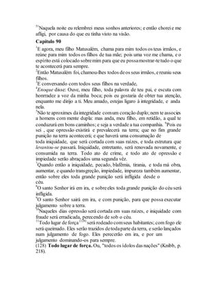 51
Naquela noite eu relembrei meus sonhos anteriores; e então choreie me
afligi, por causa do que eu tinha visto na visão.
Capítulo 90
1
E agora, meu filho Matusalém, chama para mim todos os teus irmãos, e
reúne para mim todos os filhos de tua mãe; pois uma voz me chama, e o
espírito está colocado sobremim para que eu possamostrar-tetudo o que
te acontecerá para sempre.
2
Então Matusalém foi, chamou-lhes todos deos seus irmãos, ereuniu seus
filhos.
3
E conversando com todos seus filhos na verdade,
4
Enoque disse: Ouve, meu filho, toda palavra de teu pai, e escuta com
honrradez a voz da minha boca; pois eu gostaria de obter tua atenção,
enquanto me dirijo a ti. Meu amado, estejas ligaro à integridade, e anda
nela.
5
Não te aproximes daintegridade comum coração duplo;nem te associes
a homens com mente dupla: mas anda, meu filho, em retidão, a qual te
conduzurá em bons caminhos; e seja a verdade a tua companhia. 6
Pois eu
sei , que opressão existirá e prevalecerá na terra; que no fim grande
punição na terra acontecerá; e que haverá uma consumação de
toda iniquidade, que será cortada com suas raízes, e toda estrutura que
levantou-se passará. Iniquidade, entretanto, será renovada novamente, e
consumida na terra. Todo ato de crime, e todo ato de opressão e
impiedade serão abraçados uma segunda vêz.
7
Quando então a iniquidade, pecado, blafêmia, tirania, e toda má obra,
aumentar, e quando transgreção, impiedade, impureza também aumentar,
então sobre eles toda grande punição será infligida desde o
céu.
8
O santo Senhor irá em ira, e sobreeles toda grande punição do céu será
infligida.
9
O santo Senhor sairá em ira, e com punição, para que possa executar
julgamento sobre a terra.
10
Naqueles dias opressão será cortada em suas raízes, e iniquidade com
fraude será erradicada, perecendo de sob o céu.
11
Todo lugar de força(128)
será rodeado comseus habitantes; com fogo ele
será queimado. Eles serão trazidos detodaparte da terra, e serão lançados
num julgamento de fogo. Eles perecerão em ira, e por um
julgamento dominando-os para sempre.
(128) Todo lugar de força. Ou, "todos os ídolos das nações" (Knibb, p.
218).
 