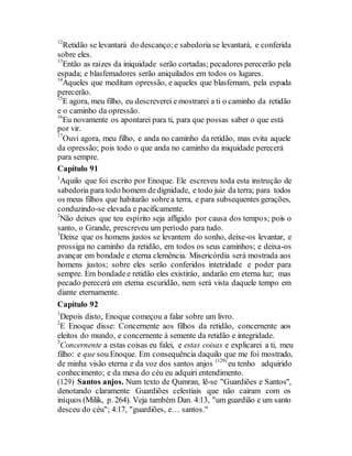 12
Retidão se levantará do descanço;e sabedoria se levantará, e conferida
sobre eles.
13
Então as raízes da iniquidade serão cortadas; pecadores perecerão pela
espada; e blasfemadores serão aniquilados em todos os lugares.
14
Aqueles que meditam opressão, e aqueles que blasfemam, pela espada
perecerão.
15
E agora, meu filho, eu descreverei e mostrarei a ti o caminho da retidão
e o caminho da opressão.
16
Eu novamente os apontarei para ti, para que possas saber o que está
por vir.
17
Ouvi agora, meu filho, e anda no caminho da retidão, mas evita aquele
da opressão; pois todo o que anda no caminho da iniquidade perecerá
para sempre.
Capítulo 91
1
Aquilo que foi escrito por Enoque. Ele escreveu toda esta instrução de
sabedoria para todo homem dedignidade, e todo juiz da terra; para todos
os meus filhos que habitarão sobrea terra, e para subsequentes gerações,
conduzindo-se elevada e pacificamente.
2
Não deixes que teu espírito seja afligido por causa dos tempos; pois o
santo, o Grande, prescreveu um período para tudo.
3
Deixe que os homens justos se levantem do sonho, deixe-os levantar, e
prossiga no caminho da retidão, em todos os seus caminhos; e deixa-os
avançar em bondade e eterna clemência. Misericórdia será mostrada aos
homens justos; sobre eles serão conferidos intetridade e poder para
sempre. Em bondadee retidão eles existiráo, andarão em eterna luz; mas
pecado perecerá em eterna escuridão, nem será vista daquele tempo em
diante eternamente.
Capítulo 92
1
Depois disto, Enoque começou a falar sobre um livro.
2
E Enoque disse: Concernente aos filhos da retidão, concernente aos
eleitos do mundo, e concernente à semente da retidão e integridade.
3
Concernente a estas coisas eu falei, e estas coisas e explicarei a ti, meu
filho: e que sou Enoque. Em consequência daquilo que me foi mostrado,
de minha visão eterna e da voz dos santos anjos (129)
eu tenho adquirido
conhecimento; e da mesa do céu eu adquiri entendimento.
(129) Santos anjos. Num texto de Qumran, lê-se "Guardiões e Santos",
denotando claramente Guardiões celestiais que não cairam com os
iníquos (Milik, p. 264). Veja também Dan. 4:13, "um guardião e um santo
desceu do céu"; 4:17, "guardiões, e… santos."
 