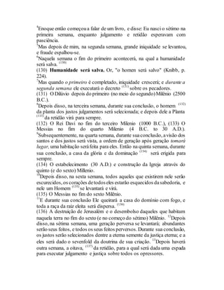 4
Enoque então começoua falar de um livro, e disse: Eu nasci o sétimo na
primeira semana, enquanto julgamento e retidão esperavam com
pasciência.
5
Mas depois de mim, na segunda semana, grande iniquidade se levantou,
e fraude espalhou-se.
6
Naquela semana o fim do primeiro acontecerá, na qual a humanidade
será salva. (130)
(130) Humanidade será salva. Or, "o homen será salvo" (Knibb, p.
224).
7
Mas quando o primeiro é completado, iniquidade crescerá; e durante a
segunda semana ele executará o decreto (131)
sobre os pecadores.
(131) O Dilúvio depois do primeiro (no meio do segundo)Milênio (2500
B.C.).
8
Depois disso, na terceira semana, durante sua conclusão, o homem (132)
da planta dos justos julgamentos será selecionada; e depois dele a Planta
(133)
da retidão virá para sempre.
(132) O Rei Davi no fim do terceiro Milenio (1000 B.C.), (133) O
Messias no fim do quarto Milenio (4 B.C. to 30 A.D.).
9
Subsequentemente, na quarta semana, durante suaconclusão, avisão dos
santos e dos justos será vista, a ordem de geração após geração tomará
lugar, uma habitação seráfeita para eles. Então na quinta semana, durante
sua conclusão, a casa da glória e da dominação (134)
será erigida para
sempre.
(134) O estabelecimento (30 A.D.) e construção da Igreja através do
quinto (e do sexto) Millenio.
10
Depois disso, na sexta semana, todos aqueles que existirem nele serão
escurecidos, os corações detodoseles estarão esquecidos dasabedoria, e
nele um Homem (135)
se levantará e virá.
(135) O Messias no fim do sexto Milênio.
11
E durante sua conclusão Ele queirará a casa do domínio com fogo, e
toda a raça da raiz eleita será dispersa. (136)
(136) A destruição de Jerusalém e o desembolso daqueles que habitam
naquela terra no fim do sexto (e no começo do sétimo) Milênio. 12
Depois
disso, na sétima semana, uma geração perversa se levantará; abundantes
serão seus feitos, e todos os seus feitos perversos. Durante sua conclusão,
os justos serão selecionados dentre a eterna semente da justiça eterna; e a
eles será dado o sevenfold da doutrina de sua criação. 13
Depois haverá
outra semana, a oitava, (137)
da retidão, para a qual será dada uma espada
para executar julgamento e justiça sobre todos os opressores.
 