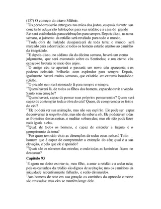 (137) O começo do oitavo Milênio.
14
Os pecadores serão entregues nas mãos dos justos, os quais durante sua
conclusão adquirirão habitações para sua retidão; e a casa do grande
Reiserá estabelecida paracelebrações para sempre. Depois disso, nanona
semana, o julmento da retidão será revelado para todo o mundo.
15
Toda obra de maldade desaparecerá de toda terra; o mundo será
marcado para a destruição; e todos os homens estarão atentos ao caminho
da integridade.
16
E depois disso, no sédimo dia da décima semana, haverá um eterno
julgamento, que será executado sobre os Sentinelas; e um eterno céu
espaçoso brotará no meio dos anjos.
17
O antigo céu se apartará e passará; um novo céu aparecerá; e os
poderes celestiais brilharão com esplendor para sempre. Depois,
igualmente haverá muitas semanas, que existirão em extrema bondadee
retidão.
18
O pecado nem será nomeado lá para sempre e sempre.
19
Quem haverá lá, de todos os filhos dos homens, capazde ouvir a vozdo
Santo sem emoção?
20
Quem haverá, capaz de pensar seus próprios pensamentos? Quem será
capaz decontemplar todaa obrado céu? Quem, de compreenderos feitos
do céu?
21
Ele poderá ver sua animação, mas não seu espírito. Ele pode ser capaz
deconversar la respeito dele, mas não de suber a ele. Ele poderáver todas
as fronteiras destas coisas, e meditar sobareelas; mas ele não podefazer
nada iguais a elas.
22
Qual, de todos os homens, é capaz de entender a largura e o
comprimento da terra?
23
Por quem tem sido visto as dimenções de todas estas coisas? Todo
homem que é capaz de compreender a extenção do céu; qual é a sua
elevação, e pelo que ele é apoiado?
24
Quais são os números das estrelas; e ondetodas as luminárias ficam no
descanso?
Capítulo 93
1
E agora me deixe exortar-te, meu filho, a amar a retidão e a andar nela;
pois os caminhos da retidão são dignos de aceitação; mas os caminhos da
iniquidade repentinamente falharão, e serão diminuídos.
2
Aos homens de note em sua geração os caminhos da opressão e morte
são revelados; mas eles se mantêm longe dele.
 