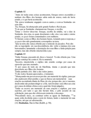 Capítulo 12
1
Antes de todas estas coisas acontecerem, Enoque esteve escondido; e
nenhum dos filhos dos homens sabia onde ele estava, onde ele havia
estado, e o que havia acontecido.
2
Ele esteve totalmente engajado com os santos, e com as Sentinelas em
seus dias.
3
Eu, Enoque, fui abençoado pelo grande Senhor e Rei da paz.
4
E eis que as Sentinelas chamaram-me Enoque, o escriba.
5
Entao o Senhor disse-me: Enoque, escriba da retidão, vai e dize às
Sentinelas dos céus, os quais desertaram o alto céu e seu santo e eterno
estado, os quais foram contaminados com mulheres.
6
E fizeram como os filhos dos homens fazem, tomando para si esposas, e
os quais têm sido grandemente corrompidos na terra;
7
Que na terra eles nunca obterão paz e remissão de pecados. Pois eles
não se regozijarão em sua descendência; eles verão a matança dos seus
bem-amados; lamantarão a destruição dos seus filhos e farão petição para
sempre; mas não obterão misericórdia e paz.
Capítulo 13
1
Então Enoque, passando ali, disse a Azazyel: Tu não obterás paz. Uma
grande sentença há contra ti. Ele te amarrará;
2
Socorro, misericórdia e súplica não estarão contigo por causa da
opressão que tens ensinado;
3
E por causa de todo ato de blasfêmia, tirania e pecado que tens
descoberto aos filhos dos homens.
4
Então partindo dele, falei a eles todos juntos;
5
E eles todos ficaram apavorados, e tremeram;
6
Abençoando-me porescrever poreles um memorial de súplica, para que
eles pudessem obter perdão; e que eu fizesse um memorial de suas
orações ascendendo diante do Deus do céu; porque eles, por si mesmos,
desdeentão não podiam dirigir-se a Ele, nem levantar seus olhos aos céus
por causa da infame ofensa com a qual eles foram julgados.
7
Então eu escrevi um memorial de suas orações e súplicas, por seus
espíritos, por tudo o que eles haviam feito, e pelo assunto de sua
solicitação, para que eles obtivessem remissão e descanço.
8
Procedendo nisso, eu continuei sobre as águas de Danbadan, (16)
as
quais estão da direita para o oeste de Armon, lendo o memorial de suas
orações, até que caí adormecido.
(16) Danbadan. Dan in Dan (Knibb, p. 94).
 