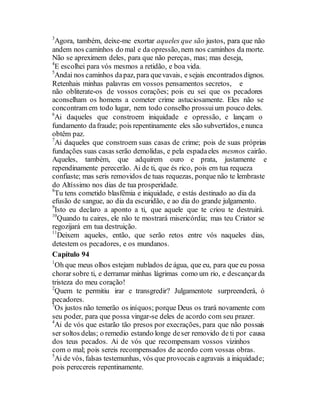 3
Agora, também, deixe-me exortar aqueles que são justos, para que não
andem nos caminhos do mal e da opressão, nem nos caminhos da morte.
Não se apreximem deles, para que não pereças, mas; mas deseja,
4
E escolhei para vós mesmos a retidão, e boa vida.
5
Andai nos caminhos dapaz, para quevavais, e sejais encontrados dignos.
Retenhais minhas palavras em vossos pensamentos secretos, e
não obliterate-os de vossos corações; pois eu sei que os pecadores
aconselham os homens a cometer crime astuciosamente. Eles não se
concontram em todo lugar, nem todo conselho prossuium pouco deles.
6
Ai daqueles que constroem iniquidade e opressão, e lançam o
fundamento dafraude; pois repentinamente eles são subvertidos, enunca
obtêm paz.
7
Ai daqueles que constroem suas casas de crime; pois de suas próprias
fundações suas casas serão demolidas, e pela espadaeles mesmos cairão.
Aqueles, também, que adquirem ouro e prata, justamente e
rependinamente perecerão. Ai de ti, que és rico, pois em tua requeza
confiaste; mas seris removidos de tuas requezas, porque não te lembraste
do Altíssimo nos dias de tua prosperidade.
8
Tu tens cometido blasfêmia e iniquidade, e estás destinado ao dia da
efusão de sangue, ao dia da escuridão, e ao dia do grande julgamento.
9
Isto eu declaro a aponto a ti, que aquele que te criou te destruirá.
10
Quando tu caires, ele não te mostrará misericórdia; mas teu Criator se
regozijará em tua destruição.
11
Deixem aqueles, então, que serão retos entre vós naqueles dias,
detestem os pecadores, e os mundanos.
Capítulo 94
1
Oh que meus olhos estejam nublados de água, que eu, para que eu possa
chorar sobre ti, e derramar minhas lágrimas como um rio, e descançarda
tristeza do meu coração!
2
Quem te permitiu irar e transgredir? Julgamentote surpreenderá, ó
pecadores.
3
Os justos não temerão os iníquos; porque Deus os trará novamente com
seu poder, para que possa vingar-se deles de acordo com seu prazer.
4
Ai de vós que estarão tão presos por execrações, para que não possais
ser soltos delas; o remedio estando longe deser removido de ti por causa
dos teus pecados. Ai de vós que recompensam vossos vizinhos
com o mal; pois sereis recompensados de acordo com vossas obras.
5
Ai de vós, falsas testemunhas, vós que provocais eagravais a iniquidade;
pois perecereis repentinamente.
 