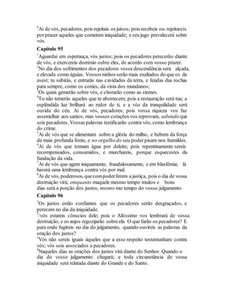 6
Ai de vós, pecadores, pois rejeitais os jutsos; pois recebeis ou rejeitareis
porprazer aqueles que cometem iniquidade; e seu jugo prevalecerá sobre
vós.
Capítulo 95
1
Aguardai em esperança, vós justos; pois os pecadores perecerão diante
de vós, e exercereis domínio osbre eles, de acordo com vosso prazer.
2
No dia dos sofrimentos dos pecadores vossa descendência será alçada,
e elevada como águias. Vossos ninhos serão mais exaltados do que os da
avest; tu subirás, e entrarás nas cavidades da terra, e fendas das rochas
para sempre, como os conies, da vista dos mundanos;
3
Os quais gemerão sobre vós, e chorarão como as sirenes.
4
Tu não temerás aqueles que te aborrecem; pois a restauração será tua; a
esplêndida luz brilhará ao redor de ti, e a vóz da tranquilidade será
ouvida do céu. Ai de vós, pecadores; pois vossa riqueza vos faz
assemelhar aos santos, mas vossos corações vos reprovam, sabendo que
sois pecadores. Vossas palavras testificarão contra vós, como lembrança
do crime.
5
Ai de vós que se alimentam sobre a glória do milho, e bebem da força
da mais profunda fonte, e no orgulho do seu poder pisam nos humildes.
6
Ai de vós que tomam água por deleite; pois repentinamente sereis
recompensados, consumidos, e murchareis, porque esquecestes da
fundação da vida.
7
Ai de vós que agem iniquamente, fraudulosamente, e em blasfêmia; lá
haverá uma lembrança contra vós por mal.
8
Ai de vós, poderosos, quecompoderferem a justiça, pois o dia de vossa
destruição virá; emquanto maquele mesmo tempo muitos e bons
dias será a porção dos justos, mesmo mo tempo do vosso julgamento.
Capítulo 96
1
Os justos estão confiantes que os pecadores serão desgraçados, e
perecem no dia da iniquidade.
2
/vós estareis cônscios dele; pois o Altíssimo vos lembrará de vossa
destruição, e os anjos regozijarão sobreela. O que farão os pecadores? E
para onde fugireis no dia do julgamento, quando ouvireis as palavras da
oração dos justos?
3
Vós não sereis iguais àqueles que a esse respeito testemunham contra
vós; vós sois associados a pecadores.
4
Naqueles dias as orações dos justos virá diante do Senhor. Quando o
dia do vosso julgamento chegará; e toda circunstância de vossa
iniquidade será relatada diante do Grande e do Santo.
 