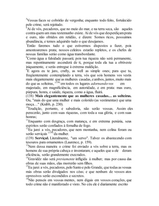 5
Vossas faces se cobrirão de vergonha; enquanto todo feito, fortalecido
pelo crime, será rejeitado.
6
Ai de vós, pecadores, que no meio do mar, e na terra seca, são aqueles
contra quem um mau testemunho existe. Ai de vós que desperdiçamprata
e ouro, não obtidos em retidão, e dizem: Somos ricos, possuimos
abundância, e temos adquirido tudo o que desejamos.
7
Então faremos tudo o que estivermos dispostos a fazer, pois
amontoaremos prata; nossos celeiros estarão repletos, e os chefes de
nossas famílias seráo como água transbordante.
8
Como água a falsidade passará; pois tua riqueza não será permanente,
mas repentinamente ascenderá de ti, porque toda ela tua a obtiveste
iniquamente, e serás entregue à extrema maldição.
9
E agora eu te juro, crafty, as well as simple ones; para que tu,
freqüentemente contemplando a terra, vós que sois homens vos vestis
mais elegantemente que as mulheres casadas, eambos, juntos, muito mais
do que as solteiras, (138)
em todos os lugares adornando-vos em
majestade, em magnificiência, em autoridade, e em prata: mas ouro,
púrpura, honra, e saúde, riqueza, como a água, fluirá.
(138) Mais elegantemente que as mulheres casadas… as solteiras.
Ou, "mais do que uma mulher e mais colorido (as vestimentas) que uma
moça…" (Knibb, p. 230).
10
Erudição, portanto, e sabedoria, não serão vossas. Assim eles
perecerão, junto com suas riquezas, com toda a sua glória, e com suas
honras;
11
Enquanto com desgraça, com matança, e em extrema penúria, seus
espíritos serão confiados à fornalha de fogo.
12
Eu jurei a vós, pecadores, que nem montanha, nem colina foram ou
serão serviçais (139)
da mulher.
(139) Serviçal. Literalmente, "um servo". Talvez os abastecendo com
tesouros para ornamentos (Laurence, p. 159).
13
Nem dessa maneira o crime foi enviado a vós sobre a terra, mas os
homens de sua própria cabeça o inventaram; e aqueles que a ele deram
eficiência, serão grandemente execrados.
14
Gravidêz não será previamente infligida à mulher; mas por causa das
obras de suas mãos, elas morrerão sem filhos.
15
Eu jurei a vós, pecadores, pelo Santo e pelo Grande, que todas as vossas
más obras serão divulgados nos céus; e que nenhum de vossos atos
opressivos serão escondidos e secretos.
16
Não penseis em vossas mentes, nem digais em vossos corações, que
todo crime não é manifestado e visto. No céu ele é diariamente escrito
 