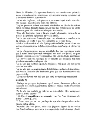diante do Altíssimo. De agora em diante ele será manifestado; pois todo
ato de opressão que vós cometerdes será será diariamente registrado, até
o momento da vossa condenação.
17
Ai de vós, ingênuos, pois perecereis na vossa simplicidade. Ao sábio
não ouvireis, e aquilo que é bom, não obtereis.
18
Agora, portanto, saibais que estais destinados ao dia da destruição;
nem a esperança daqueles pecadores, viverá; mas como passar do tempo
morrereis; pois não sereis marcados para a redenção;
19
Mas são destinados para o dia do grande julgamento, para o dia de
aflição, e a extrema ognominia de vossas almas.
20
Ai devós, obstinados decoração, quecometeis crimes, e vos alimentais
de sangue. De onde é que vos alimenteis de coisas boas,
bebeis e estais satisfeitos? Não é porque nosso Senhor, o Altíssimo, tem
suprido abundantemente todaboacoisa sobre a terra? A vós lá não haverá
paz.
21
Ai de vós que amam os atos de iniquidade. Por que esperais por aquilo
que é bom? Sabei que sereis entregues nas mãos dos justos; os quais
cortarão vossos pescoços,vos matarão, e não vos mostrarão compaixão.
22
Ai de vós que vos regozijais no sofrimento dos íntegros; pois uma
sepultura não será cavada para vós.
23
Ai de vós que frustrais a palavra dos justos; pois para vós não haverá
esperança de vida.
24
Ai de vós que escreveis palavra de falsidade, e palavra de iniquidade;
pois vossas falsidades eles lembrarão, para que eles possam ouvir e não
esquecer folly.
25
A eles não haverá paz; mas eles por certo morrerão repentinamente.
Capítulo 97
1
Ai daqueles que agem impiamente, que louvam e honrram a palavra de
falsidade. Vós tendes sucumbido na perdição; e nunca tendes levado uma
vida virtuosa.
2
Ai de vós que mudado as palavras de integridade. Eles transgridem
contra o eterno decreto; (140)
(140) Eles transgridem… o eterno decreto. Ou, "eles distorcem a lei
eterna" (Knibb, p. 232).
3
E fazem com que as cabeças daqueles que não são pecadores sejam
pisadas sobre a terra.
4
Naqueles dias vós, justos, terão sido julgados dignos de ter vossas
orações elevadas em lembrança; e as depositarão em testimunho diante
 