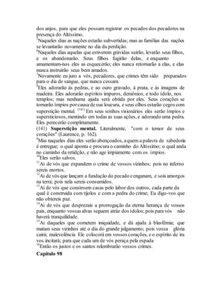 dos anjos, para que eles possam registrar os pecados dos pecadores na
presença do Altíssimo.
5
Naqueles dias as nações estarão subvertidas; mas as famílias das nações
se levantarão novamente no dia da perdição.
6
Naqueles dias aquelas que estiverem grávidas sairão, levarão seus filhos,
e os abandonarão. Seus filhos fugirão delas, e enquanto
amamentam-nos eles as esquecerão; eles nunca retornarão a elas, e elas
nunca instruirão seus bem amados.
7
Novamente eu juro a vós, pecadores, que crimes têm sido preparados
para o dia de sangue, que nunca cessam.
8
Eles adorarão às pedras, e ao ouro gravado, à prata, e às imagens de
madeira. Eles adorarão espíritos impuros, demônios, e todo ídolo, nos
templos; mas nenhuma ajuda será obtida por eles. Seus corações se
tornarão ímpios porcausa desua loucura, e seus olhos estarão cegos com
superstição mental. (141)
Em seus sonhos visionários eles serão ímpios e
supersticiosos, mentindo em todas as suas ações, e adorando uma pedra.
Eles perecerão completamente.
(141) Superstição mental. Literalmente, "com o temor de seus
corações" (Laurence, p. 162).
9
Mas naqueles dias eles serão abençoados, aquem a palavra de sabedoria
é entregue; o qual aponta e procura o caminho do Altíssimo; o qual anda
no caminho da retidção, e não age impiamente com os ímpios.
10
Eles serão salvos.
11
Ai de vós que expandem o crime de vossos vizinhos; pois no inferno
sereis mortos.
12
Ai de vós que lançam a fundação do pecado eenganam, e sois amorgos
na terra; pois nela sereis consumidos.
13
Ai de vós que constroem casas pelo labor dos outros, cada parte da
qual é construida com tijolos e com a pedra do crime; Eu digo-vos que
não obtereis paz.
14
Ai de vós que desprezais a prorrogação da eterna herança de vossos
pais, enquanto vossas alvas seguem atráz dos ídolos;pois para vós não
haverá tranquilidade.
15
Ai daqueles que cometem iniquidade, e dá ajuda à blasfêmia; que
matam seus vizinhos até o dia do grande julgamento; pois vossa glória
cairá; malevolência Ele colocorá em vossos corações, e o espírito de ira
vos incitará; para que cada um de vós peraça pela espada
16
Então os justos e os santos relembrarão vossos crimes.
Capítulo 98
 