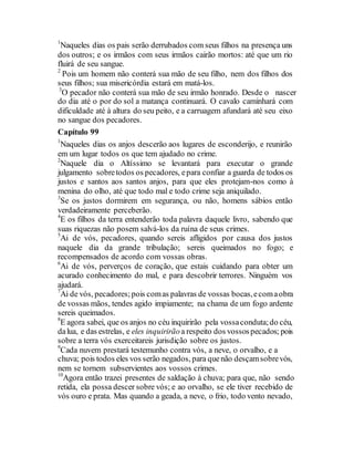1
Naqueles dias os pais serão derrubados com seus filhos na presença uns
dos outros; e os irmãos com seus irmãos cairão mortos: até que um rio
fluirá de seu sangue.
2
Pois um homem não conterá sua mão de seu filho, nem dos filhos dos
seus filhos; sua misericórdia estará em matá-los.
3
O pecador não conterá sua mão de seu irmão honrado. Desde o nascer
do dia até o por do sol a matança continuará. O cavalo caminhará com
dificuldade até à altura do seu peito, e a carruagem afundará até seu eixo
no sangue dos pecadores.
Capítulo 99
1
Naqueles dias os anjos descerão aos lugares de esconderijo, e reunirão
em um lugar todos os que tem ajudado no crime.
2
Naquele dia o Altíssimo se levantará para executar o grande
julgamento sobretodos os pecadores, epara confiar a guarda de todos os
justos e santos aos santos anjos, para que eles protejam-nos como à
menina do olho, até que todo mal e todo crime seja aniquilado.
3
Se os justos dormirem em segurança, ou não, homens sábios então
verdadeiramente perceberão.
4
E os filhos da terra entenderão toda palavra daquele livro, sabendo que
suas riquezas não posem salvá-los da ruína de seus crimes.
5
Ai de vós, pecadores, quando sereis afligidos por causa dos justos
naquele dia da grande tribulação; sereis queimados no fogo; e
recompensados de acordo com vossas obras.
6
Ai de vós, perverços de coração, que estais cuidando para obter um
acurado conhecimento do mal, e para descobrir terrores. Ninguém vos
ajudará.
7
Ai de vós, pecadores;pois comas palavras de vossas bocas,ecomaobra
de vossas mãos, tendes agido impiamente; na chama de um fogo ardente
sereis queimados.
8
E agora sabei, que os anjos no céu inquirirão pela vossaconduta;do céu,
dalua, e das estrelas, e eles inquirirãoa respeito dos vossospecados; pois
sobre a terra vós exerceitareis jurisdição sobre os justos.
9
Cada nuvem prestará testemunho contra vós, a neve, o orvalho, e a
chuva; pois todos eles vos serão negados, para quenão desçamsobrevós,
nem se tornem subservientes aos vossos crimes.
10
Agora então trazei presentes de saldação à chuva; para que, não sendo
retida, ela possa descer sobre vós; e ao orvalho, se ele tiver recebido de
vós ouro e prata. Mas quando a geada, a neve, o frio, todo vento nevado,
 