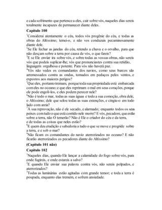 e cada sofrimento que pertence a eles, cair sobrevós, naqueles dias sereis
totalmente incapazes de permanecer diante deles.
Capítulo 100
1
Considerai atentamente o céu, todos vós progênie do céu, e todas as
obras do Altíssimo; temei-o, e não vos conduzais pecaminosamente
diante dele.
2
Se Ele fechar as janelas do céu, retendo a chuva e o orvalho, para que
não desçam sobre a terra por causa de vós, o que fareis?
3
E se Ele enviar ira sobre vós, e sobre todas as vossas obras, não sereis
vós que podeis suplicar-lhe; vós que pronunciastes contra sua retidão,
linguagem orgulhosa e potente. Para vós não haverá paz.
4
Vós não vedes os comandantes dos navios, como seus barcos são
arremessados contra as ondas, tornados em pedaços pelos ventos, e
expostos aos maiores perigos?
5
Que eles, portanto tremam, porquetodasua propriedadeestá embarcada
comeles no oceano;e que eles reprimam o mal em seus corações, porque
ele pode engolí-los, e eles podem perecer nele?
6
Não é todo o mar, todas as suas águas e todo a sua comoção, obra dele,
o Altíssimo; dele que selou todas as suas extenções, e cingiu-o em todo
lado com areia?
7
À sua reprovação, não é ele secado, e alarmado; enquanto todos os seus
peixes comtudo o queestá contido nele morre? E vós, pecadore, queestão
sobre a terra, não O temerão? Não é Ele o criador do céu e da terra,
e de todas as coisas que neles estão?
8
E quem deu erudição e sabedoria a tudo o que se move e progride sobre
a terra, e e sob o mar?
9
Não ficam os comandantes do navio aterrorizados no oceano? E não
ficarão aterrorizados os pecadores diante do Altíssimo?
(Capítulo 101 não)
Capítulo 102
1
Naqueles dias, quando Ele lançar a calamidade do fogo sobre vós, para
onde fugireis, e onde estareis a salvo?
2
E quando Ele enviar sua palavra contra vós, não sereis polpados, e
aterrorizados?
3
Todas as luminárias estão agitadas com grande temor; e toda a terra é
poupada, enquanto elas tremem, e sofrem ansiedade.
 