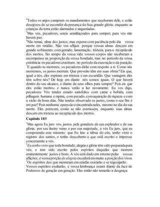 4
Todos os anjos cumprem os mandamentos que receberam dele, e estão
desejozos de se esconder da presença da Sua grande glória; enquanto as
crianças da terra estão alarmadas e angustiadas.
5
Mas vós, pecadores, sereis amaldiçoados para sempre; para vós não
haverá paz.
6
Não temai, alma dos justos; mas esperai com paciência pelo dia vossa
morte em retidão. Não vos aflijais porque vossas almas descem em
grande sofrimento, comgemido, lamentação, tristeza, para o receptáculo
dos mortos. No tempo da vossa vida vossos corpos não receberam a
recompensa na proporção da vossa bondade, mas no período da vossa
existência os pecadores existiram; no período daexecração e da punição.
7
E quando tu morreres, os pecadores dirão com respeito a ti: Como nós
morremos, os justos morrem. Que proveito têm em suas obras? Eis que,
igual a nós, eles expiram em tristeza e em escuridão. Que vantagem eles
têm sobre nós? De hoje em diante nós somos iguais. O que haverá
dentro do seu alcance, e diante de seus olhos para sempre? Pois eis que
eles estão mortos; e nunca verão a luz novamente. Eu vos digo,
pecadores: Vós tendes estado satisfeitos com carne e bebida, com
pilhagem humana e rapina, com pecado, comaquisição de riqueza e com
a visão de bons dias. Não tendes observado os justos, como o seu fim é
em paz? Pois nenhuma opressão éencontradaneles, mesmo no dia da sua
morte. Eles perecem, como se não existissem, enquanto suas almas
descem em tristeza ao receptáculo dos mortos.
Capítulo 103
1
Mas agora Eu juro vós, justos, pela grandeza de seu esplendor e de sua
glória; por seu ilustre reino e por sua majestade, a vós Eu juro, que eu
compreendo este misterio; que Eu leio a tábua do céu, tenho visto o
registro dos santos, e tenho descoberto o que está escrito e impresso
concernemte a vós.
2
Eu tenho visto que toda bondade, alegria e glória têm sido preparadapara
vós, e tem sido escrito pelos espíritos daqueles que morrem
eminentemente justos e bons. A vós será dado em retorno pelas vossas
aflições; e vossaporção dealegria excederáemmuito a porção dos vivos.
3
Os espíritos dos que morreram em retidão existirão e se regozijarão.
Vossos espíritos exultarão; e vossa lembrança estará diante da face do
Poderoso de geração em geração. Eles então não temerão a desgraça.
 